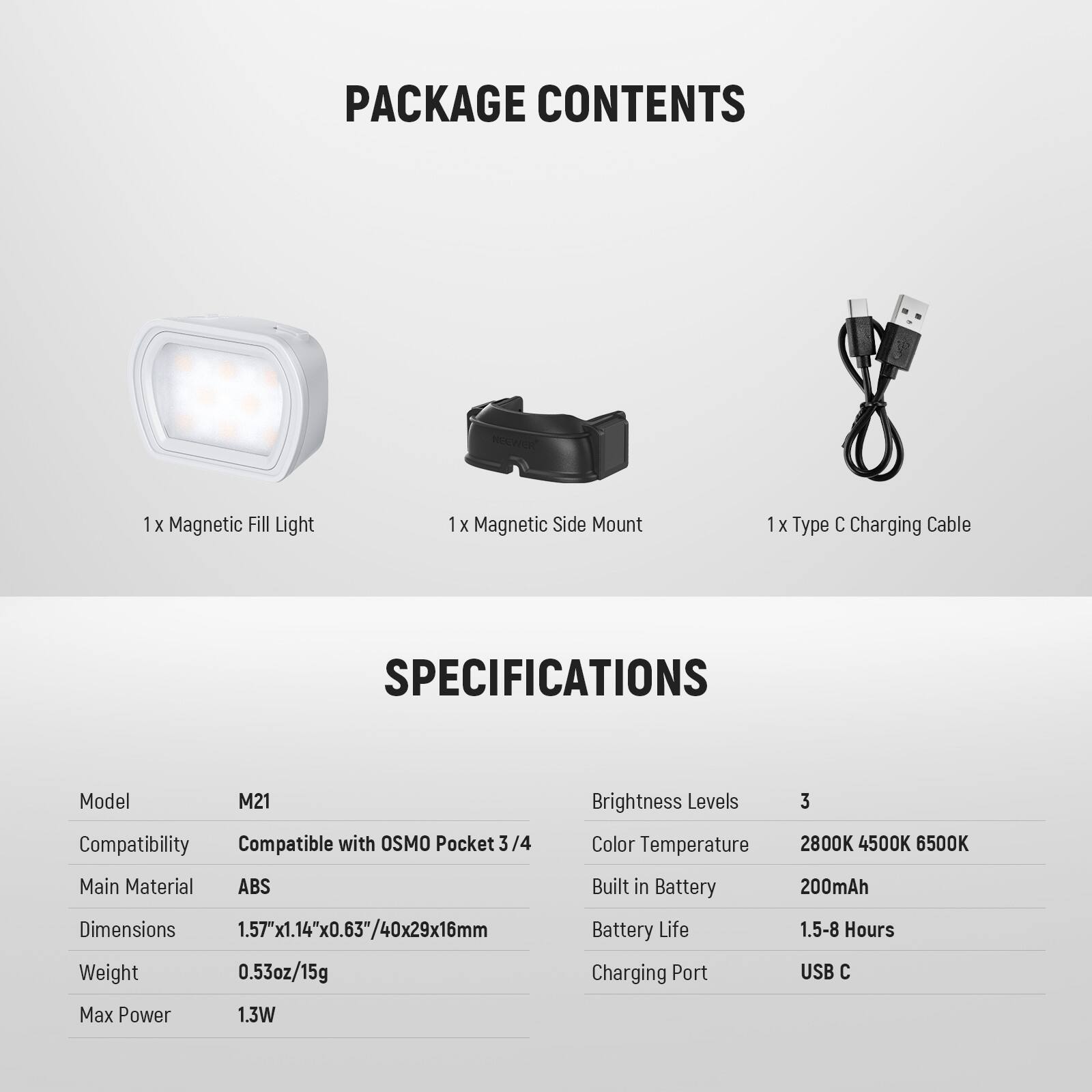 PACKAGE CONTENTS  
1 x Magnetic Fill Light  
1 x Magnetic Side Mount  
1 x Type C Charging Cable  

SPECIFICATIONS  
Model: M21  
Compatibility: Compatible with OSMO Pocket 3/4  
Main Material: ABS  
Dimensions: 1.57"x1.14"x0.63"/40x29x16mm  
Weight: 0.53oz/15g  
Brightness Levels: 3  
Color Temperature: 2800K 4500K 6500K  
Built-in Battery: 200mAh  
Battery Life: 1.5-8 Hours  
Charging Port: USB C  
Max Power: 1.3W