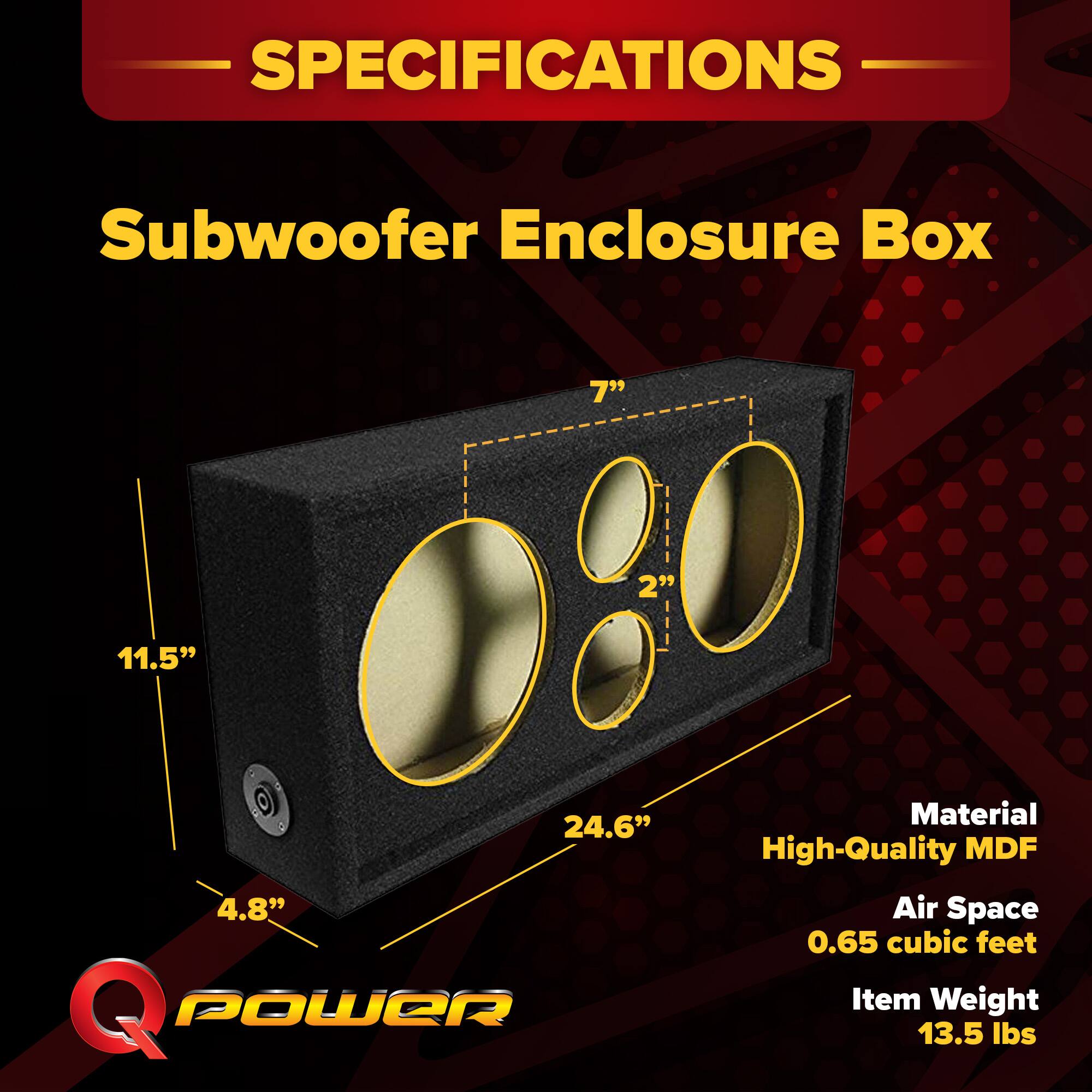 SPECIFICATIONS  
Subwoofer Enclosure Box  
- 7"  
- 11.5"  
- 24.6"  
- 4.8"  
- 2"  

Material: High-Quality MDF  
Air Space: 0.65 cubic feet  
Item Weight: 13.5 lbs