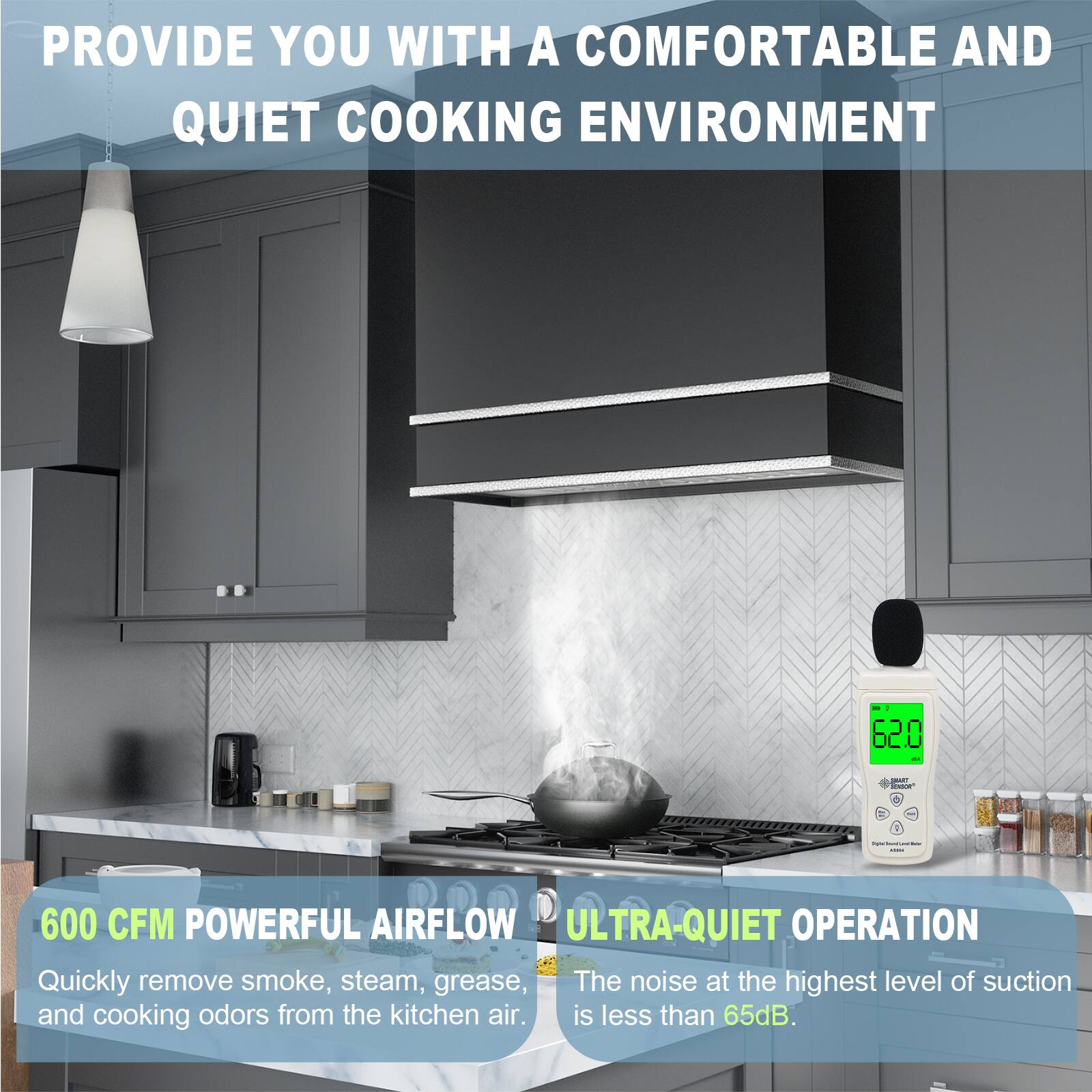 PROVIDE YOU WITH A COMFORTABLE AND QUIET COOKING ENVIRONMENT

600 CFM POWERFUL AIRFLOW
Quickly remove smoke, steam, grease, and cooking odors from the kitchen air.

ULTRA-QUIET OPERATION
The noise at the highest level of suction is less than 65dB.