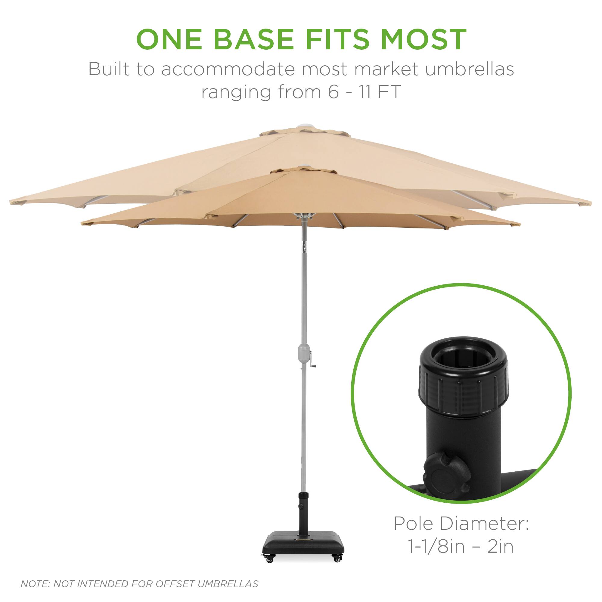 ONE BASE FITS MOST  
Built to accommodate most market umbrellas ranging from 6 - 11 FT  

Pole Diameter: 1-1/8in - 2in  

NOTE: NOT INTENDED FOR OFFSET UMBRELLAS