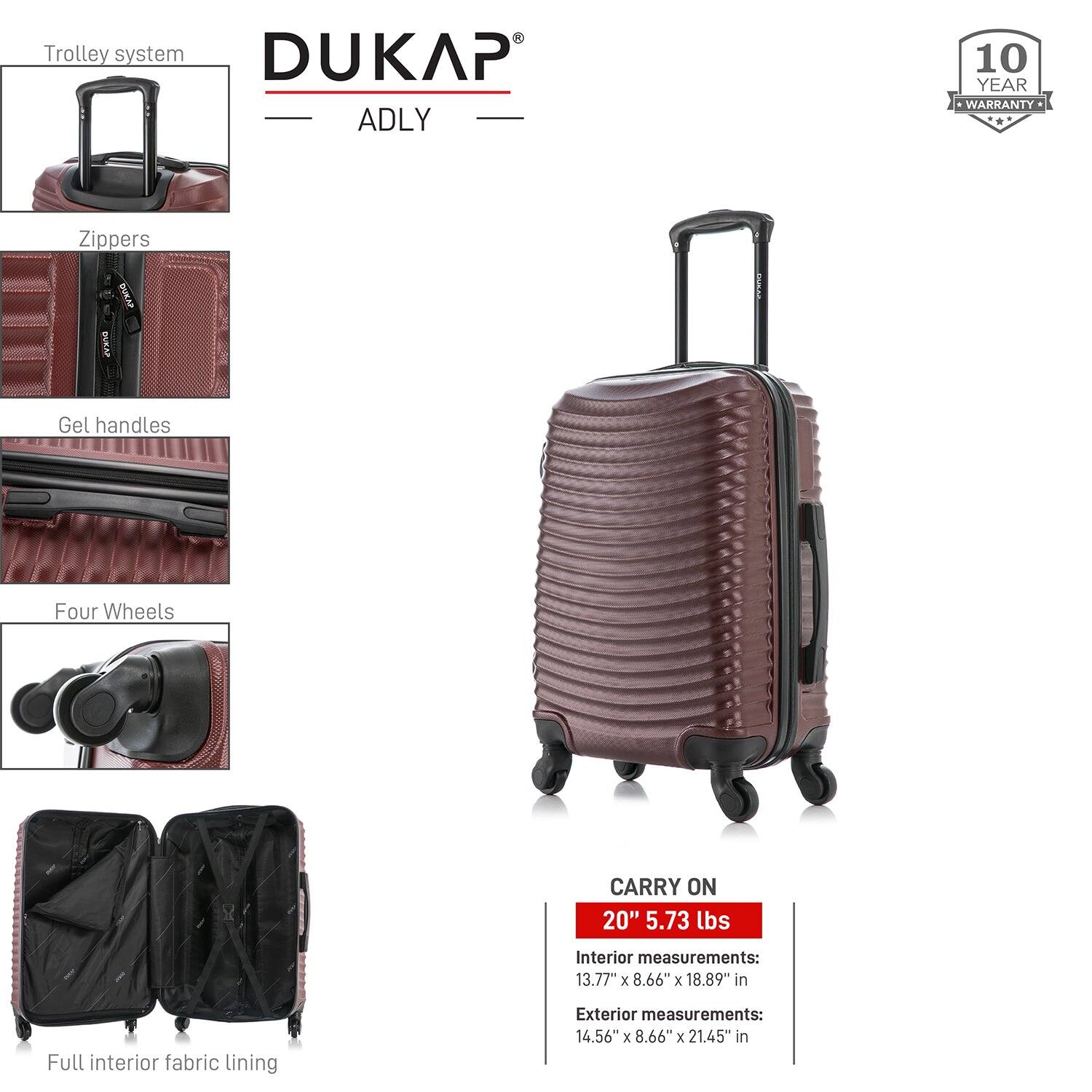 - Trolley system
- Zippers
- Gel handles
- Four Wheels
- Full interior fabric lining

DUKAP ADLY

10 YEAR WARRANTY

CARRY ON
20" 5.73 lbs

Interior measurements:
13.77" x 8.66" x 18.89" in

Exterior measurements:
14.56" x 8.66" x 21.45" in