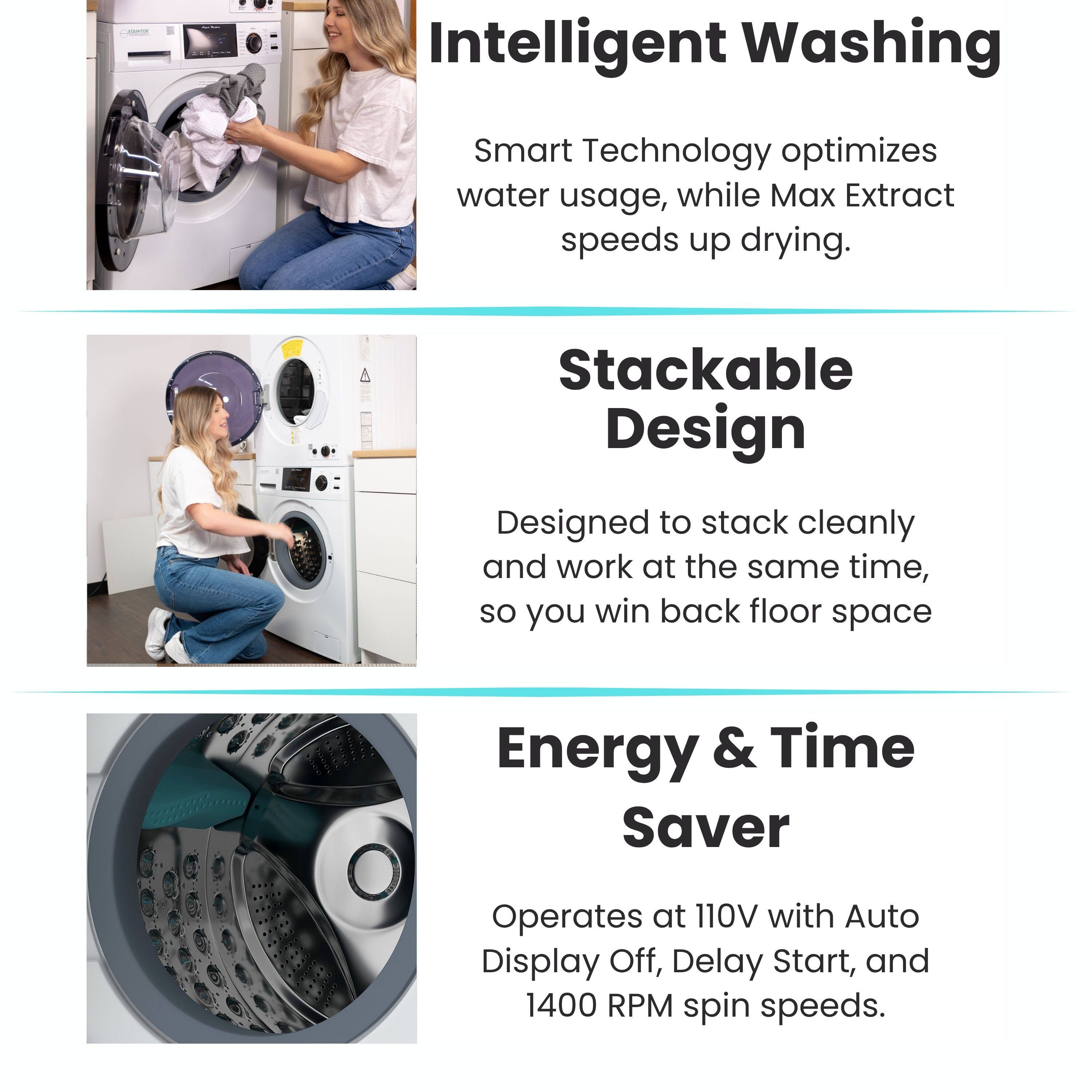 Intelligent Washing  
Smart Technology optimizes water usage, while Max Extract speeds up drying.

Stackable Design  
Designed to stack cleanly and work at the same time, so you win back floor space.

Energy & Time Saver  
Operates at 110V with Auto Display Off, Delay Start, and 1400 RPM spin speeds.