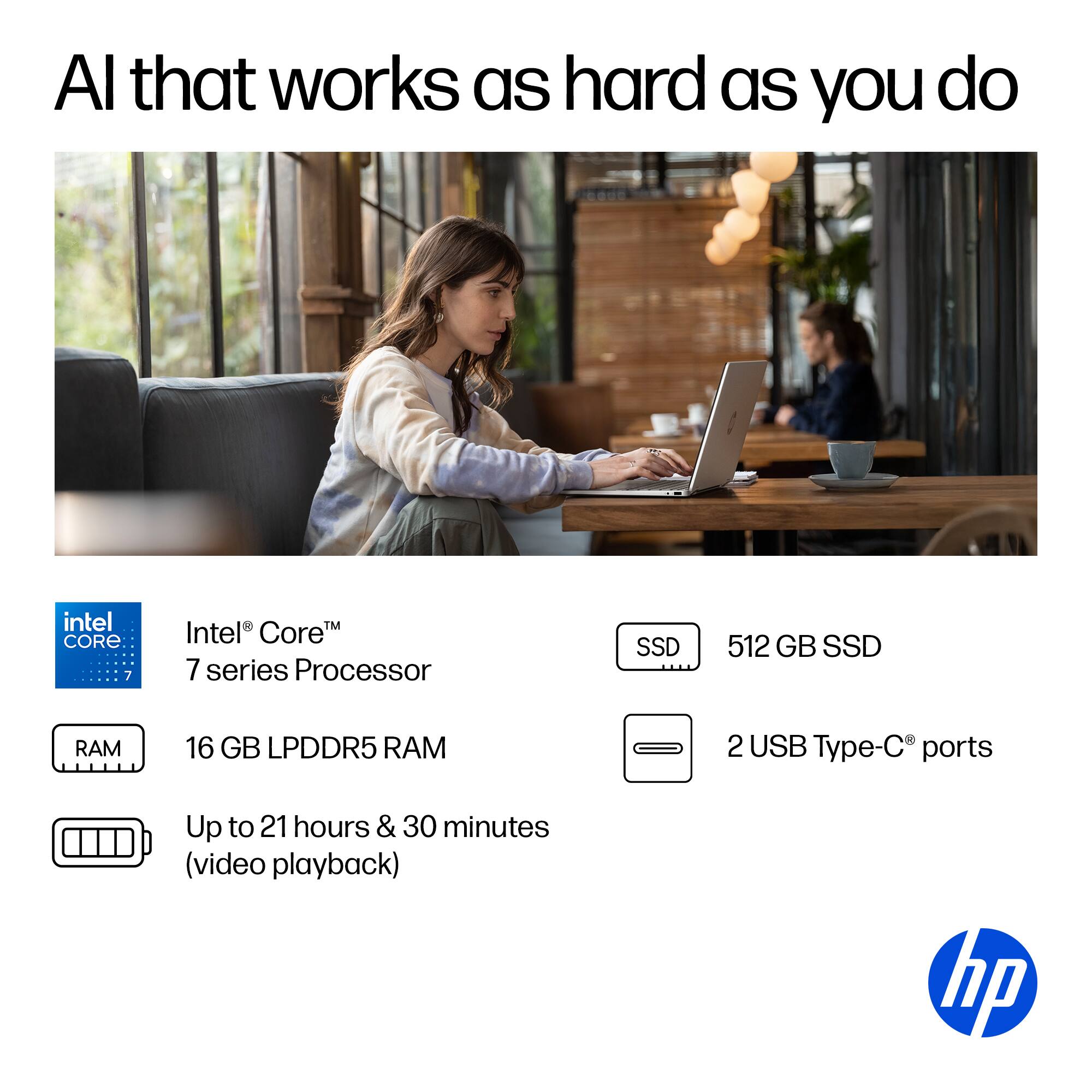 Al that works as hard as you do intel CORE 7 TM Intel Core 7 series Processor SSD 512 GB SSD RAM 16 GB LPDDR5 RAM 2 USB Type-C ports Up to 21 hours & 30 minutes (video playback) hp