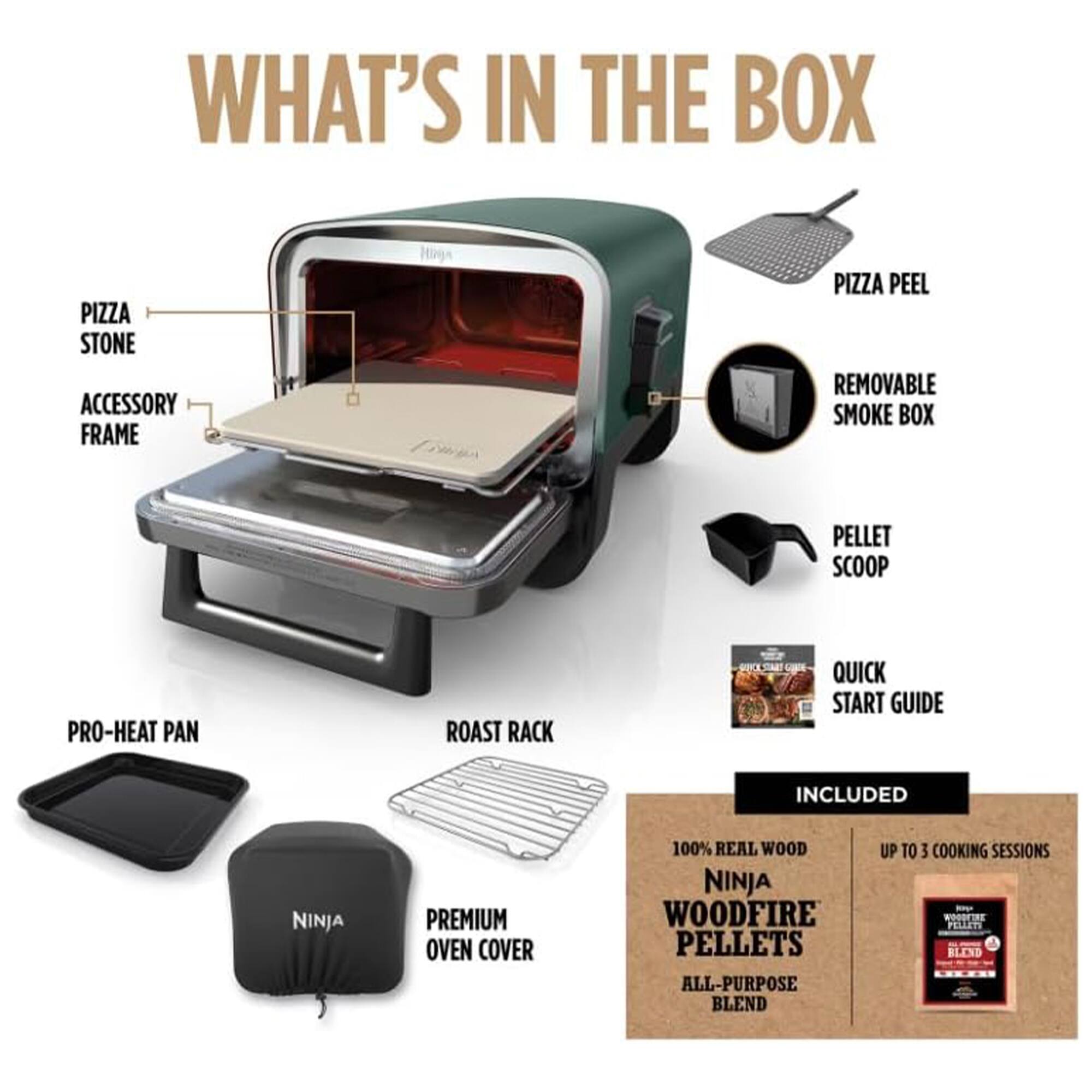 WHAT'S IN THE BOX

- PIZZA STONE
- ACCESSORY FRAME
- PIZZA PEEL
- REMOVABLE SMOKE BOX
- PELLET SCOOP
- PRO-HEAT PAN
- ROAST RACK
- PREMIUM OVEN COVER
- QUICK START GUIDE

INCLUDED

- 100% REAL WOOD NINJA WOODFIRE PELLETS ALL-PURPOSE BLEND
- UP TO 3 COOKING SESSIONS