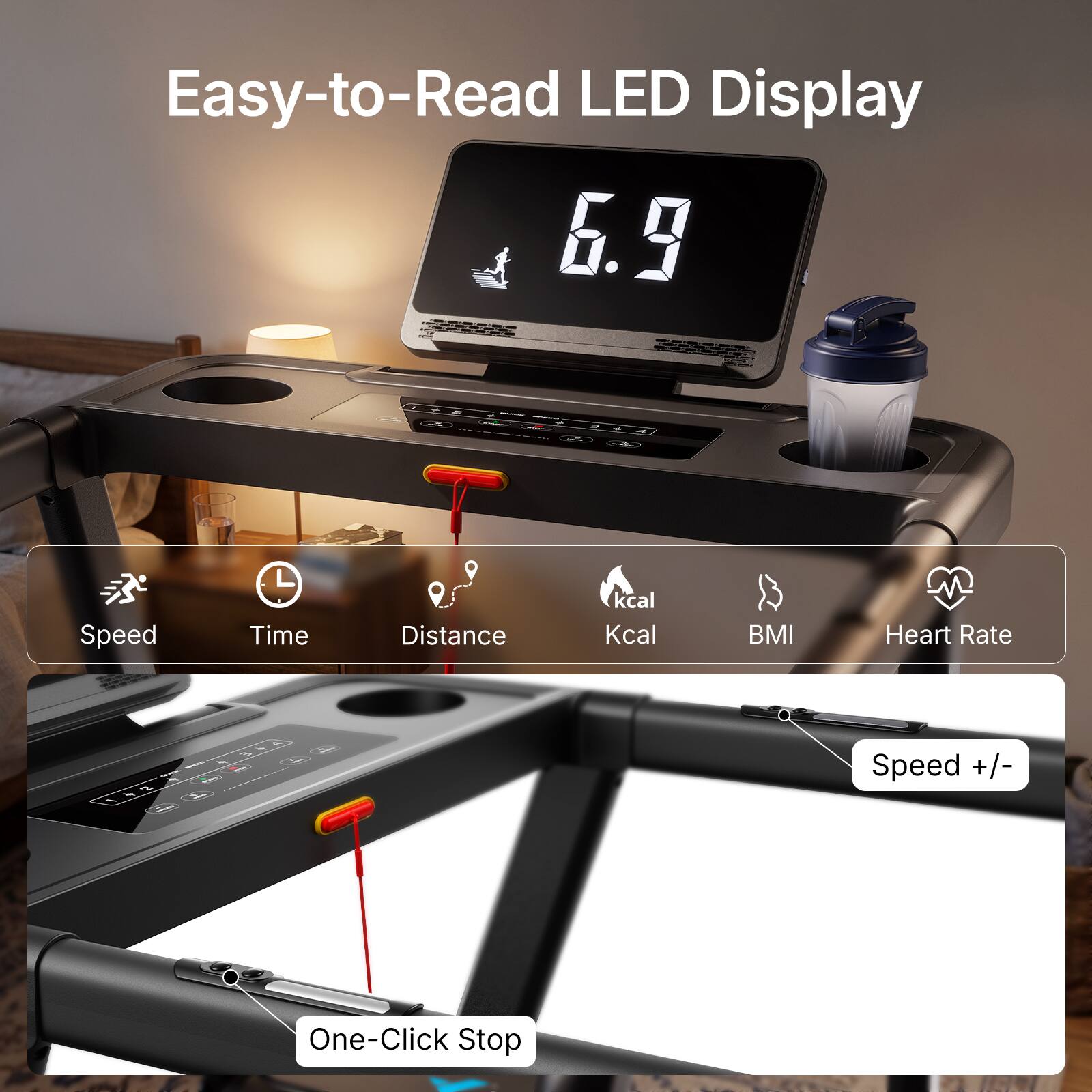 Easy-to-Read LED Display

6.9

Zun

Speed
Time
Distance
kcal Kcal
BMI
Heart Rate

Speed +/-
One-Click Stop