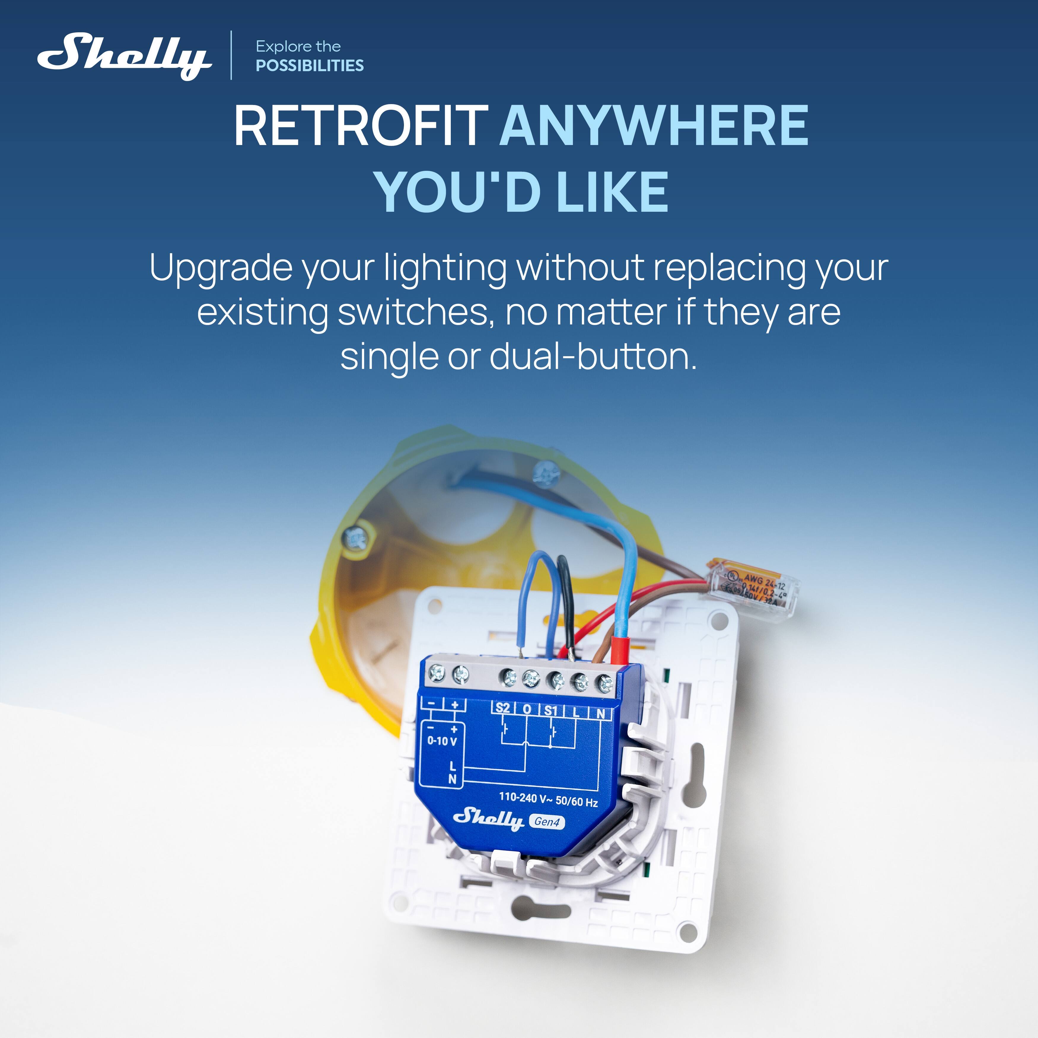 Explore the Shelly POSSIBILITIES RETROFIT ANYWHERE YOU'D LIKE

Upgrade your lighting without replacing your existing switches, no matter if they are single or dual-button.

a AWG 14/0.2-4 24-12
- + - + 0-10V
S2
0
S1
L
N
L N 110-240  50/60 Hz

Shelly Gen4