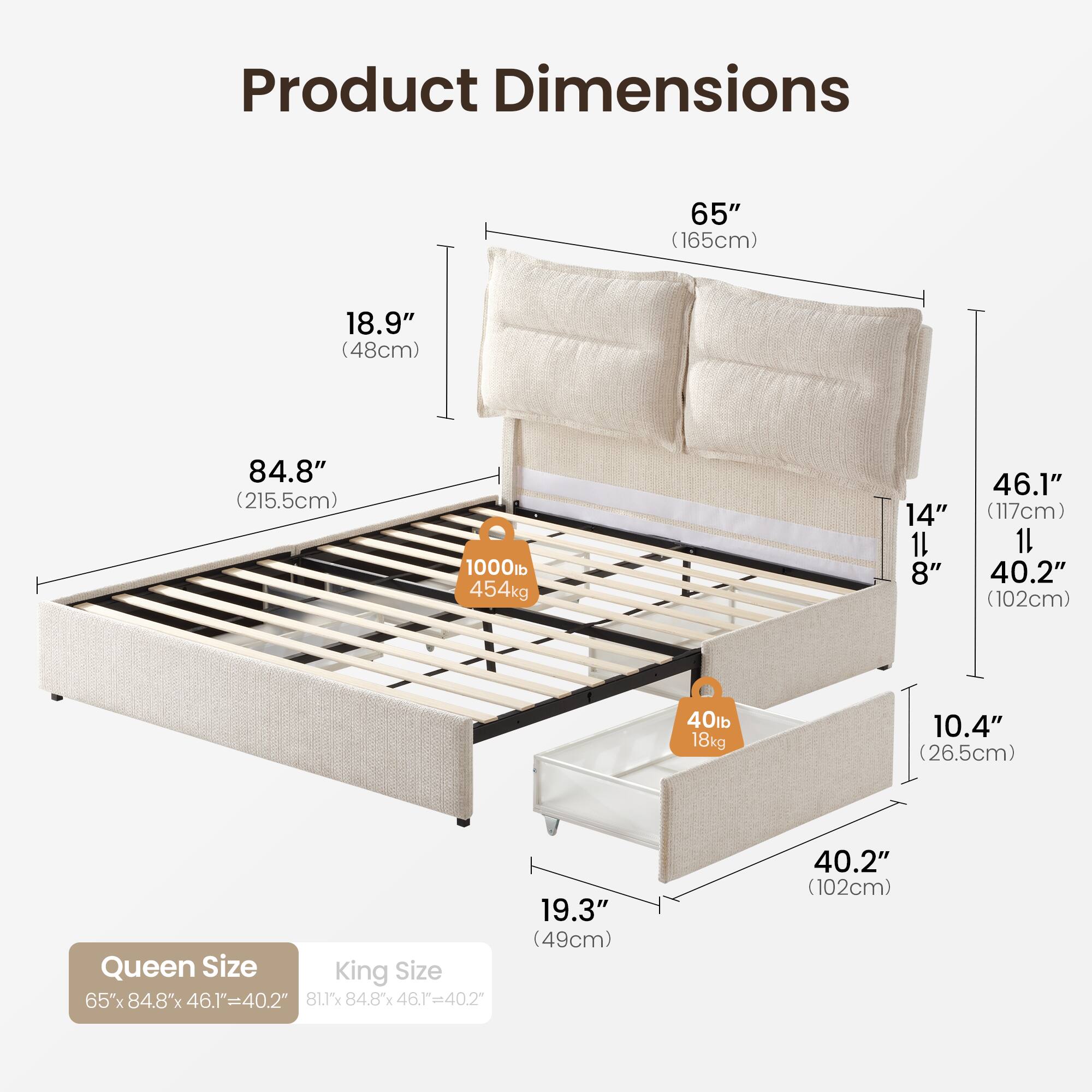 Product Dimensions

65" (165cm)  
18.9" (48cm)  
84.8" (215.5cm)  
1000lb (454kg)  
14"  
8"  
46.1" (117cm)  
1L  
40.2" (102cm)  
40lb (18kg)  
10.4" (26.5cm)  
19.3" (49cm)  

Queen Size: 65" x 84.8" x 46.1" = 40.2"  
King Size: 81.1" x 84.8" x 46.1" = 40.2"
