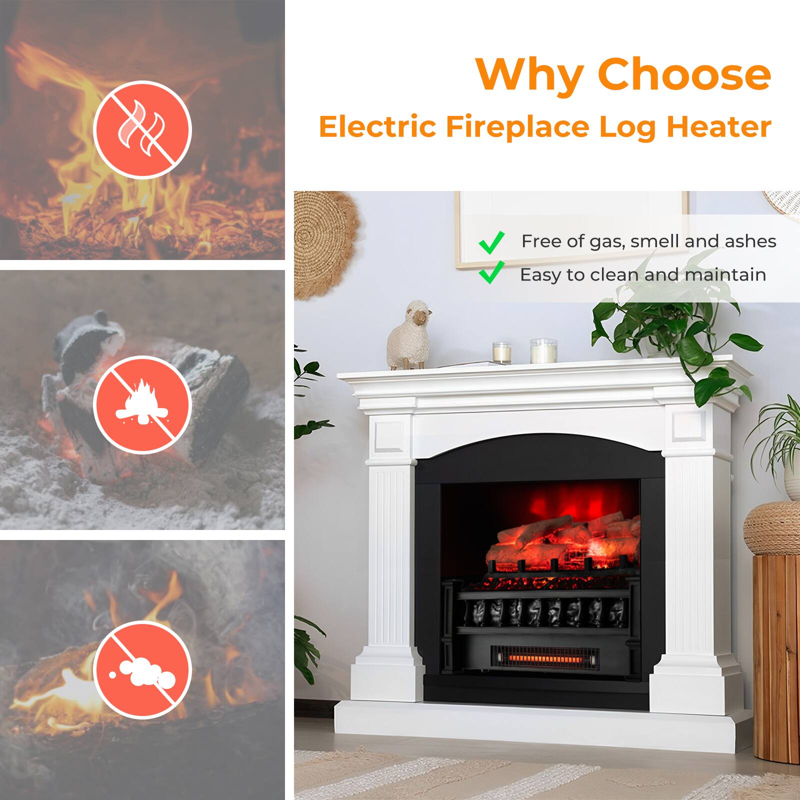 Why Choose Electric Fireplace Log Heater

Free of gas, smell and ashes
Easy to clean and maintain