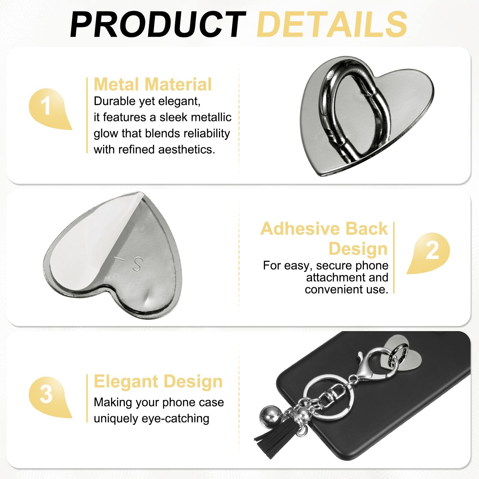 PRODUCT DETAILS

1. **Metal Material**  
   Durable yet elegant, it features a sleek metallic glow that blends reliability with refined aesthetics.

2. **Adhesive Back Design**  
   For easy, secure phone attachment and convenient use.

3. **Elegant Design**  
   Making your phone case uniquely eye-catching
