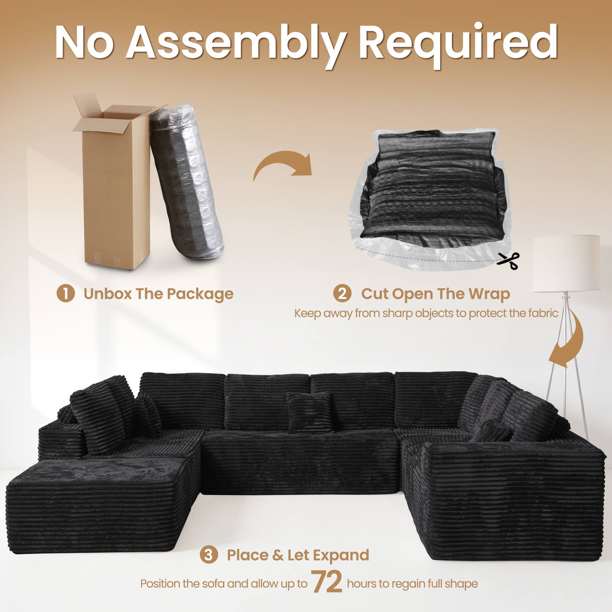 No Assembly Required

1. Unbox The Package
2. Cut Open The Wrap
   - Keep away from sharp objects to protect the fabric
3. Place & Let Expand
   - Position the sofa and allow up to 72 hours to regain full shape