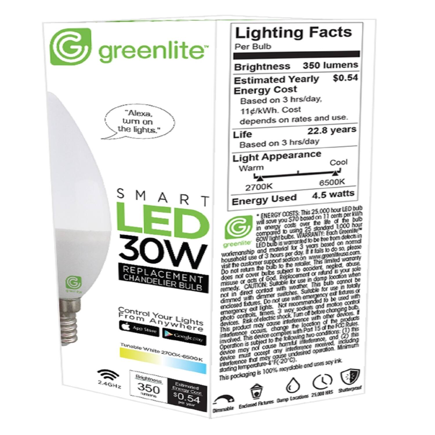 Lighting Facts  
Per Bulb  
Brightness: 350 lumens  
Estimated Yearly Energy Cost: $0.54  
Based on 3 hrs/day, 11c/kWh. Cost depends on rates and use.  
Life: 22.8 years  
Based on 3 hrs/day  
Light Appearance: Cool Warm 6500K 2700K  
Energy Used: 4.5 watts  

SMART LED 30W  
REPLACEMENT CHANDELIER BULB  

"Alexa, turn on the lights."  

ENERGY COSTS: This 25,000 hour LED bulb will save you $70 based on the energy costs of a standard 1,000 hour 30W bulb.  
WARRANTY: Each greenlite LED bulb is warranted to be free from defects in material and workmanship for 3 years from the date of purchase. This limited warranty does not cover bulbs that have been subject to misuse, neglect, or acts of God.  

CAUTION: Suitable for use in chandeliers. Not suitable for use in direct dimmer switches. Not recommended for use in emergency exit lights.  

CONTROL YOUR LIGHTS FROM ANY