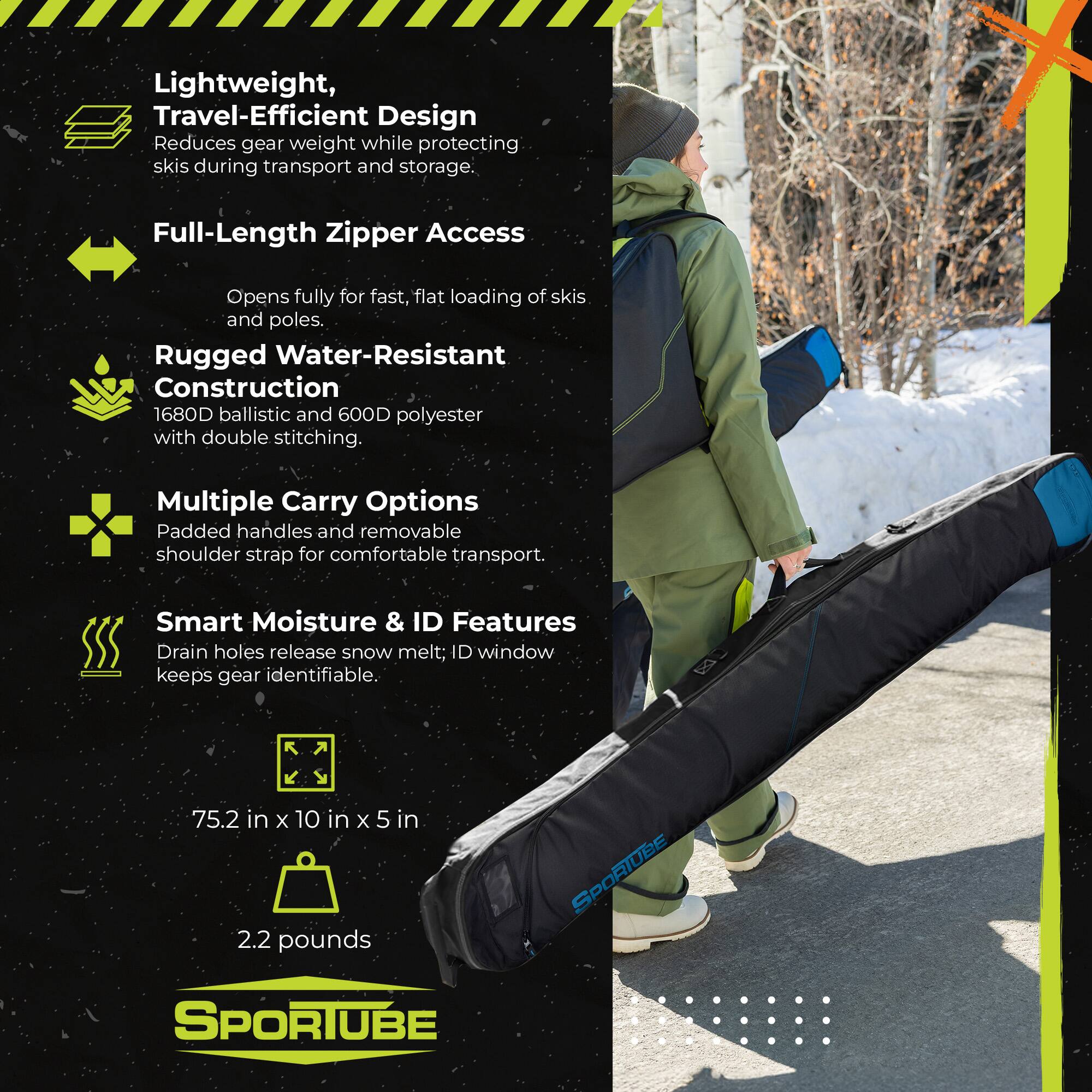 Lightweight, Travel-Efficient Design  
Reduces gear weight while protecting skis during transport and storage.  

Full-Length Zipper Access  
Opens fully for fast, flat loading of skis and poles.  

Rugged Water-Resistant Construction  
1680D ballistic and 600D polyester with double stitching.  

Multiple Carry Options  
Padded handles and removable shoulder strap for comfortable transport.  

Smart Moisture & ID Features  
Drain holes release snow melt; ID window keeps gear identifiable.  

S 75.2 in x 10 in x 5 in  
2.2 pounds  

SPORTUBE