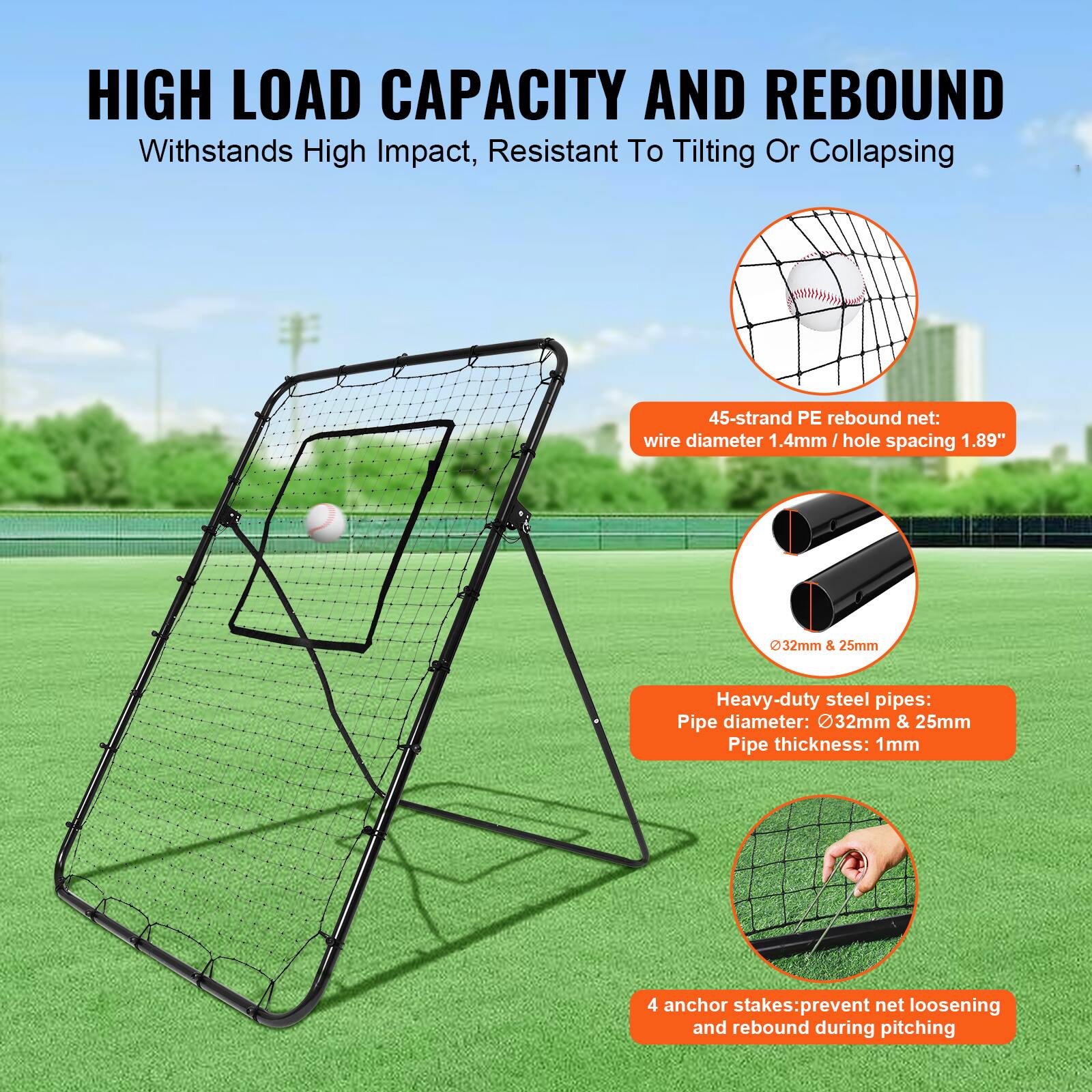 HIGH LOAD CAPACITY AND REBOUND  
Withstands High Impact, Resistant To Tilting Or Collapsing  

45-strand PE rebound net:  
wire diameter 1.4mm / hole spacing 1.89"  

Heavy-duty steel pipes:  
Pipe diameter: 32mm & 25mm  
Pipe thickness: 1mm  

4 anchor stakes: prevent net loosening and rebound during pitching
