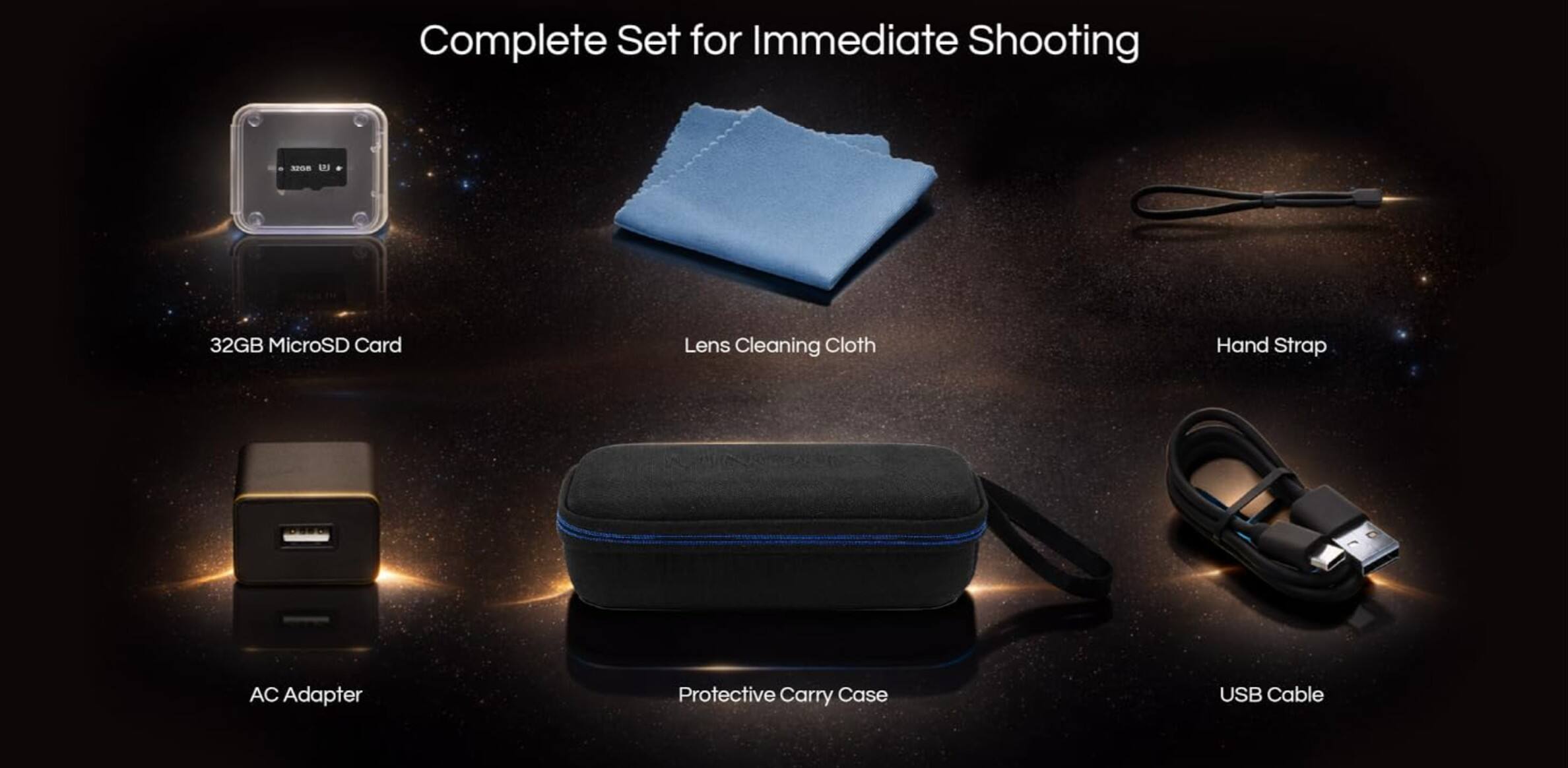 Complete Set for Immediate Shooting  
- 32GB MicroSD Card  
- Lens Cleaning Cloth  
- Hand Strap  
- AC Adapter  
- Protective Carry Case  
- USB Cable