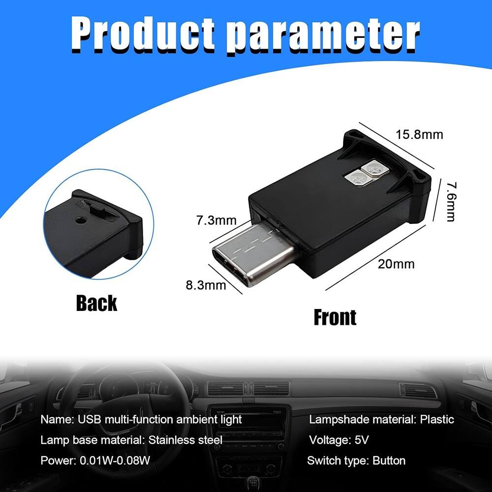 Product parameter

Back: 8.3mm, 7.3mm  
Front: 15.8mm, 7.6mm, 20mm

Name: USB multi-function ambient light  
Lamp base material: Stainless steel  
Power: 0.01W-0.08W  
Lampshade material: Plastic  
Voltage: 5V  
Switch type: Button