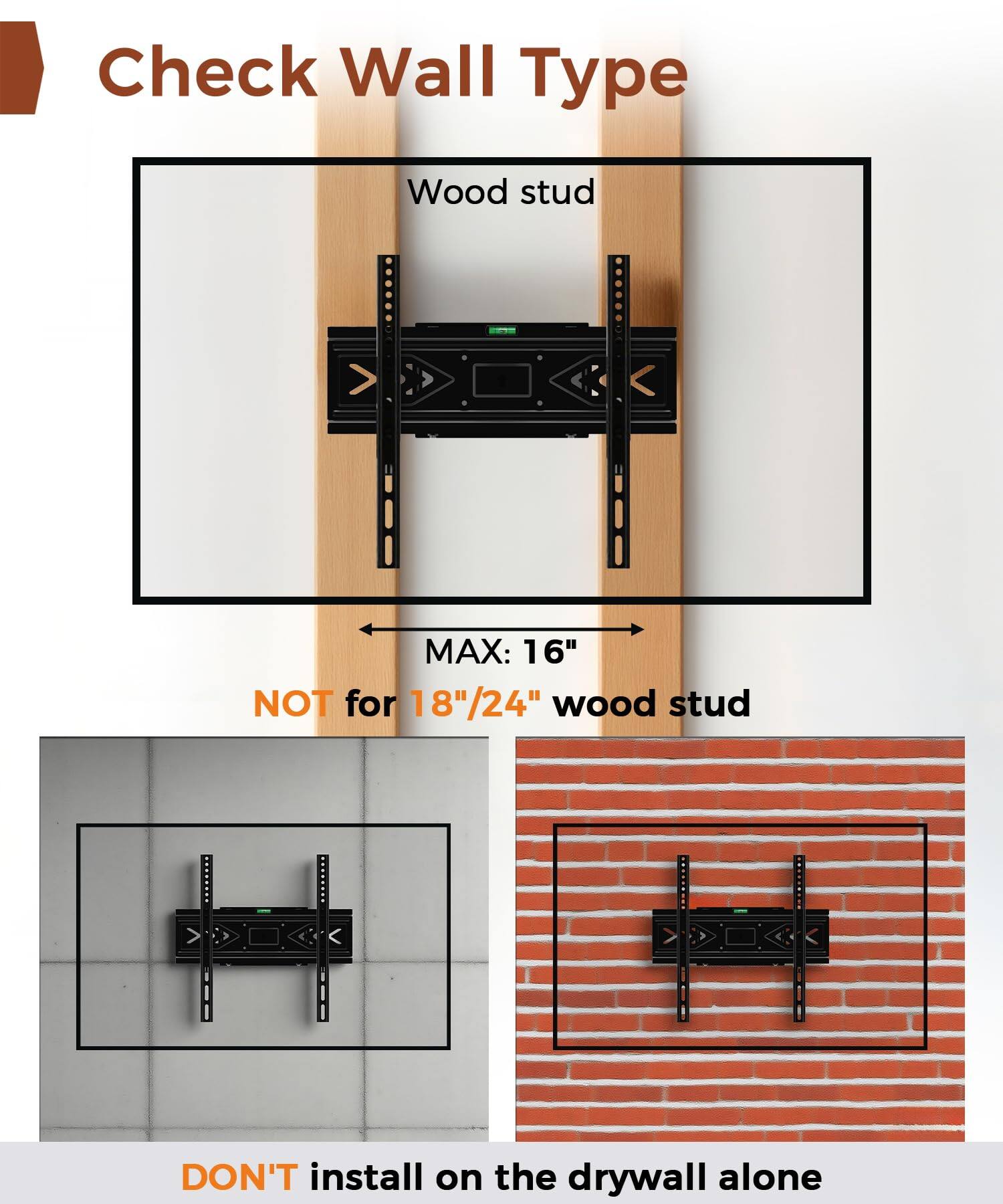 Check Wall Type

Wood stud  
MAX: 16"  
NOT for 18"/24" wood stud

DON'T install on the drywall alone