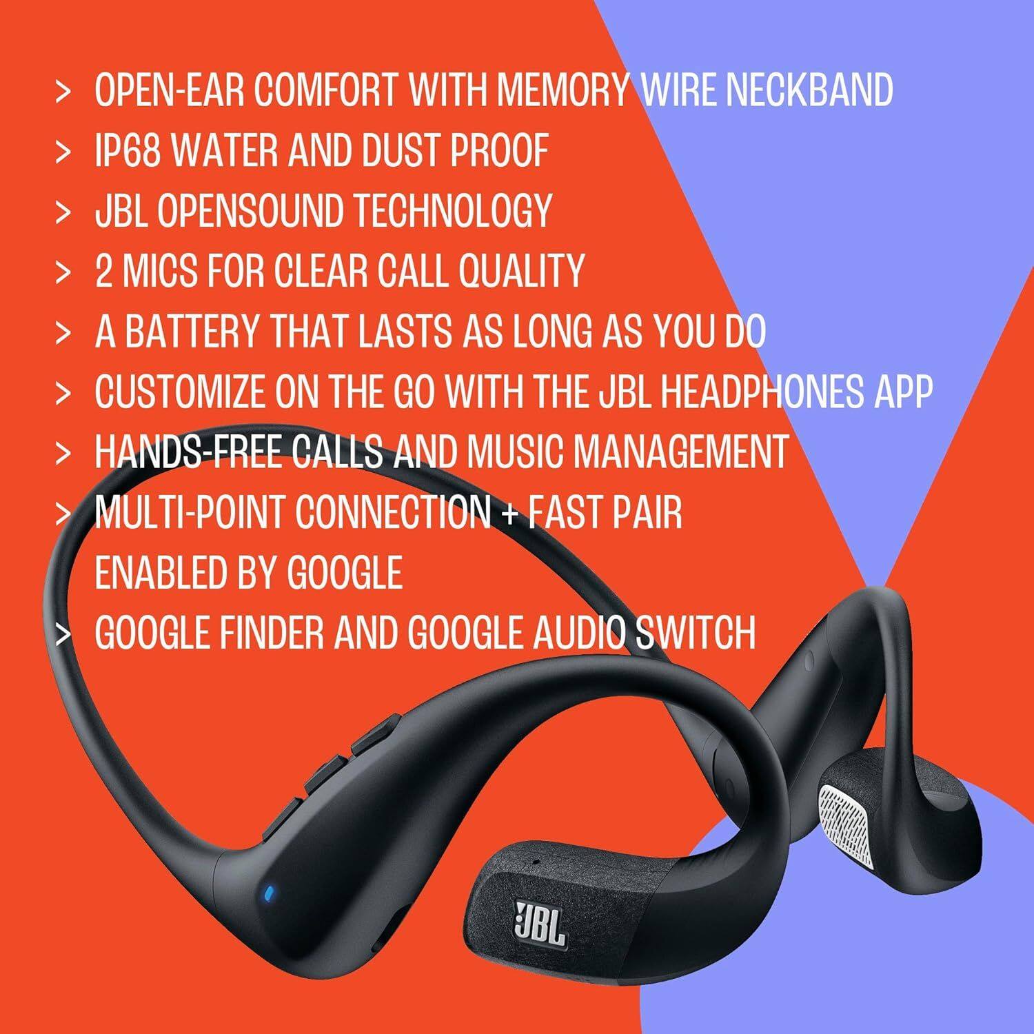 - OPEN-EAR COMFORT WITH MEMORY WIRE NECKBAND
- IP68 WATER AND DUST PROOF
- JBL OPENSOUND TECHNOLOGY
- 2 MICS FOR CLEAR CALL QUALITY
- A BATTERY THAT LASTS AS LONG AS YOU DO
- CUSTOMIZE ON THE GO WITH THE JBL HEADPHONES APP
- HANDS-FREE CALLS AND MUSIC MANAGEMENT
- MULTI-POINT CONNECTION + FAST PAIR
- ENABLED BY GOOGLE
- GOOGLE FINDER AND GOOGLE AUDIO SWITCH