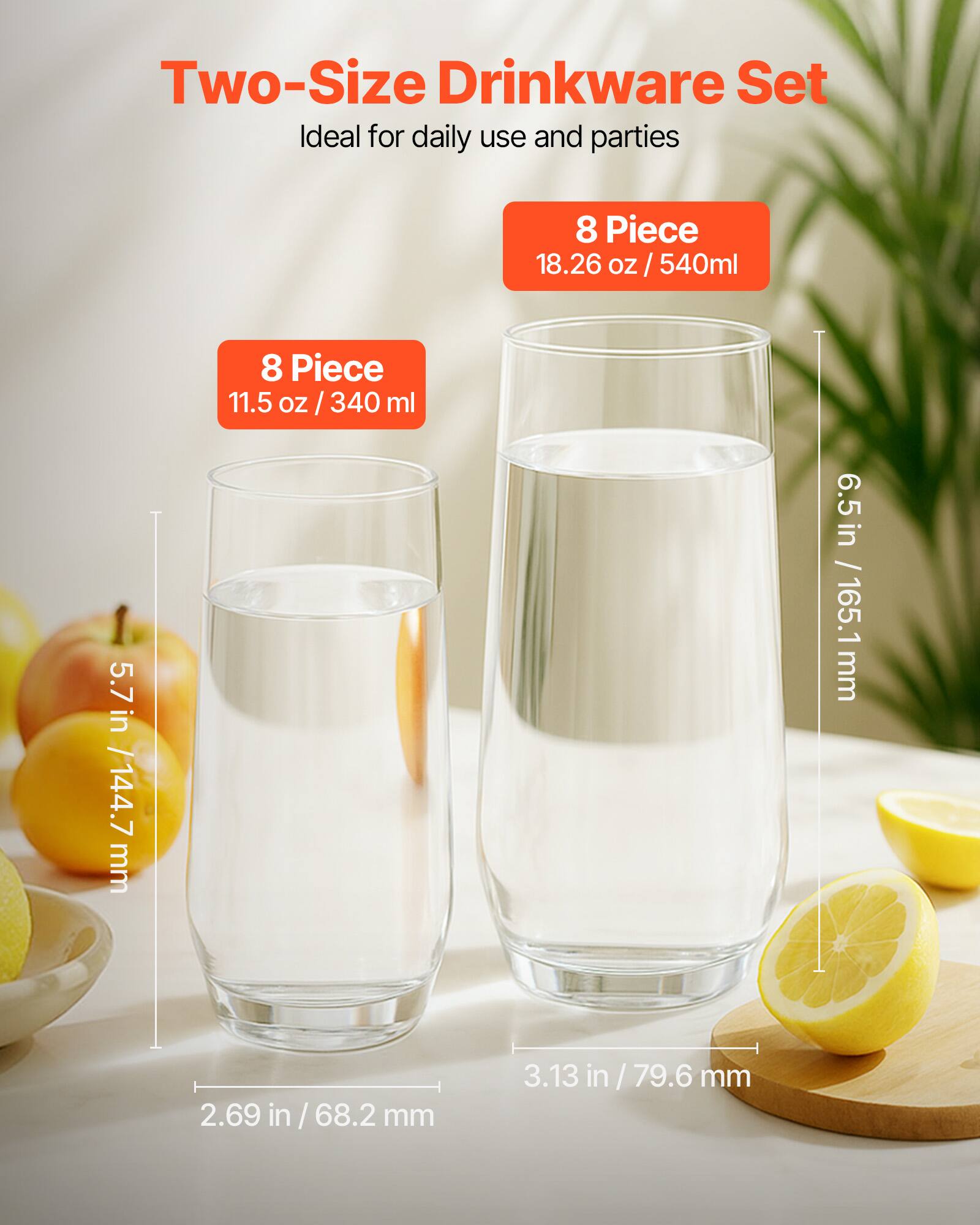 Two-Size Drinkware Set  
Ideal for daily use and parties  

8 Piece  
18.26 oz / 540ml  

8 Piece  
11.5 oz / 340 ml  

5.7 in / 144.7 mm  
6.5 in / 165.1 mm  
2.69 in / 68.2 mm  
3.13 in / 79.6 mm