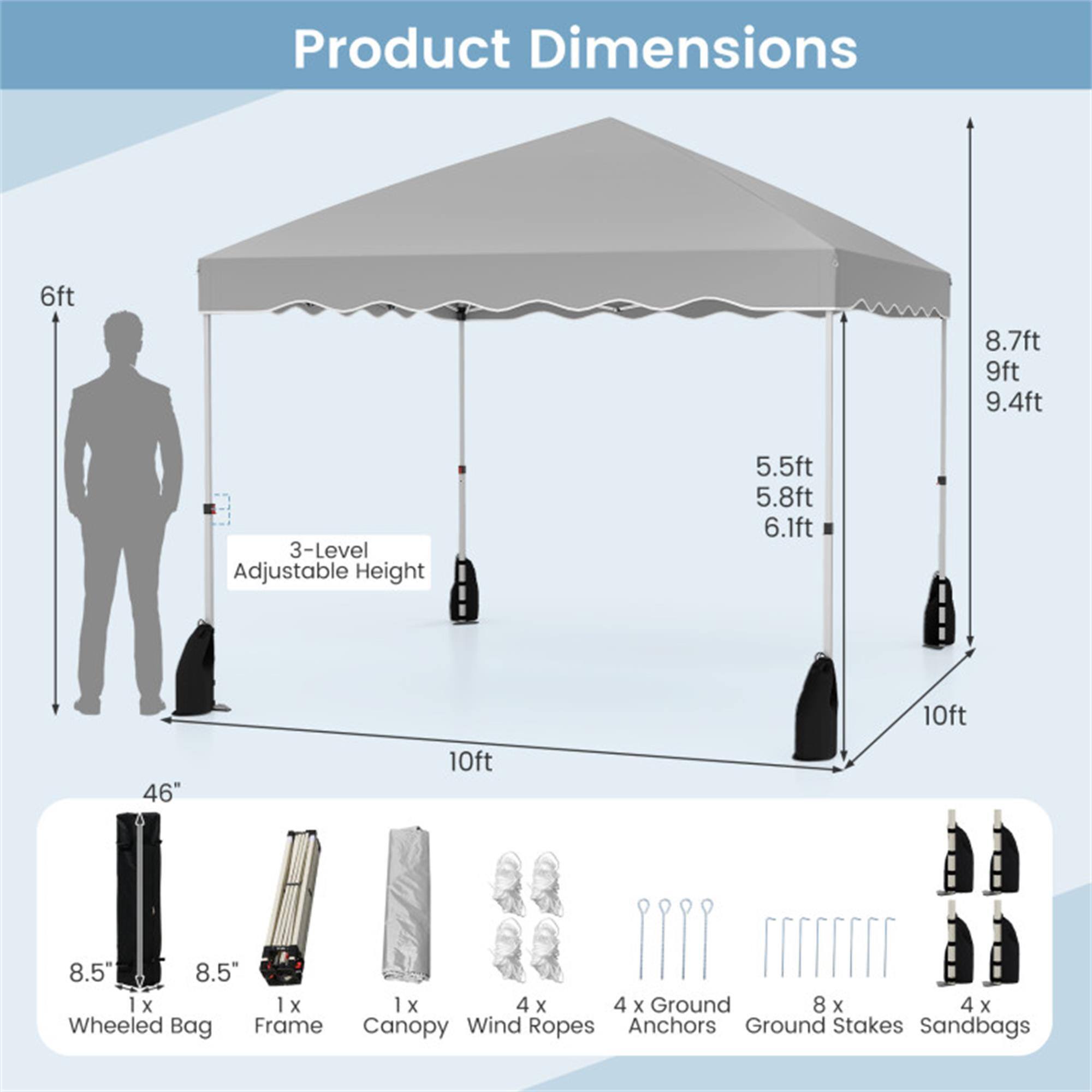 Product Dimensions

- 6ft
- 8.7ft
- 9ft
- 9.4ft
- 3-Level Adjustable Height: 5.5ft, 5.8ft, 6.1ft
- 10ft
- 46"
- 10ft
- 8.5"
- 8.5"

Components:
- 1 x Wheeled Bag (8.5" x 8.5")
- 1 x Frame
- 1 x Canopy
- 4 x Wind Ropes
- 4 x Ground Anchors
- 8 x Ground Stakes
- 4 x Sandbags