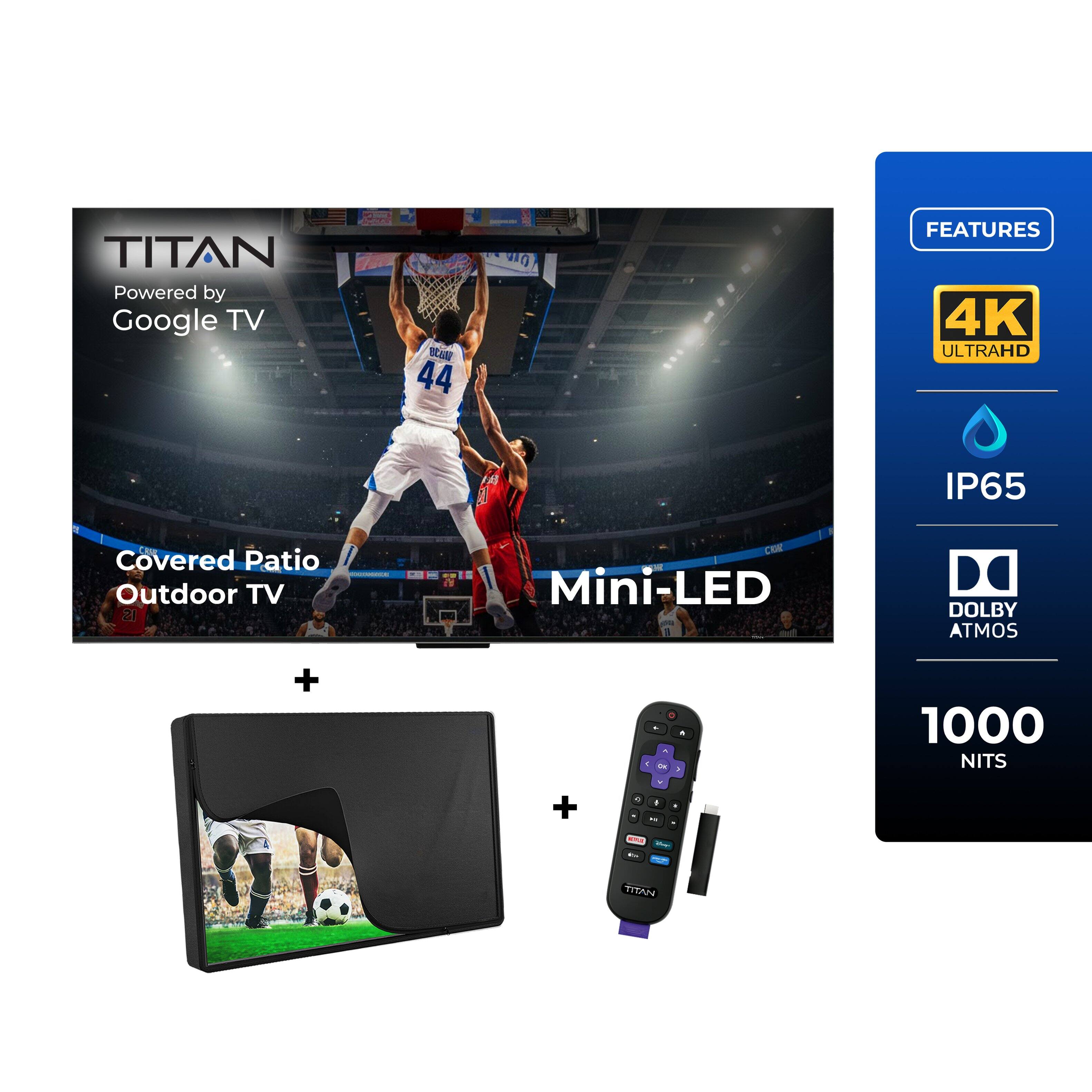 TITAN  
Powered by Google TV  

Covered Patio Outdoor TV  

FEATURES  
4K ULTRAHD  
IP65  
Mini-LED  
DOLBY ATMOS  
1000 NITS