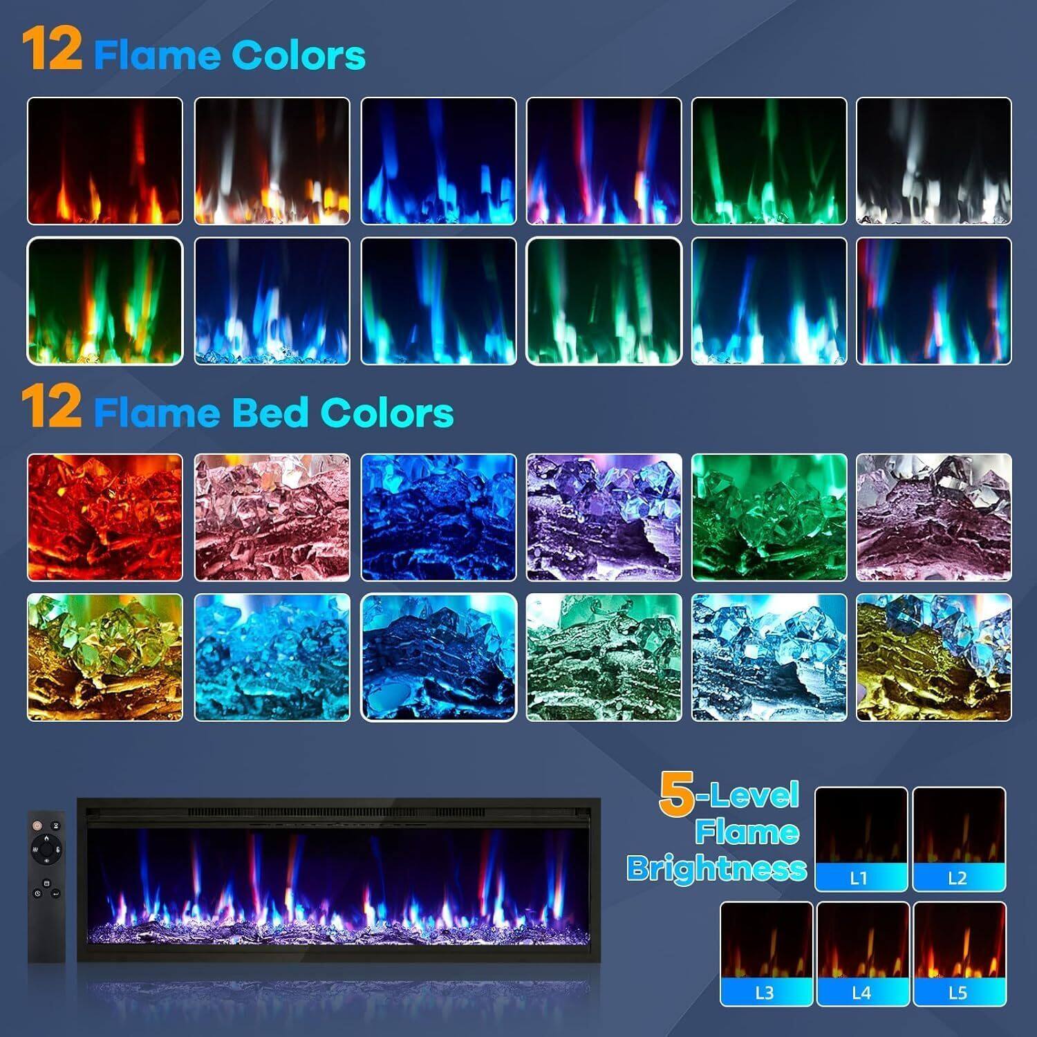 12 Flame Colors

12 Flame Bed Colors

5-Level Flame Brightness
L1 L2 L3 L4 L5