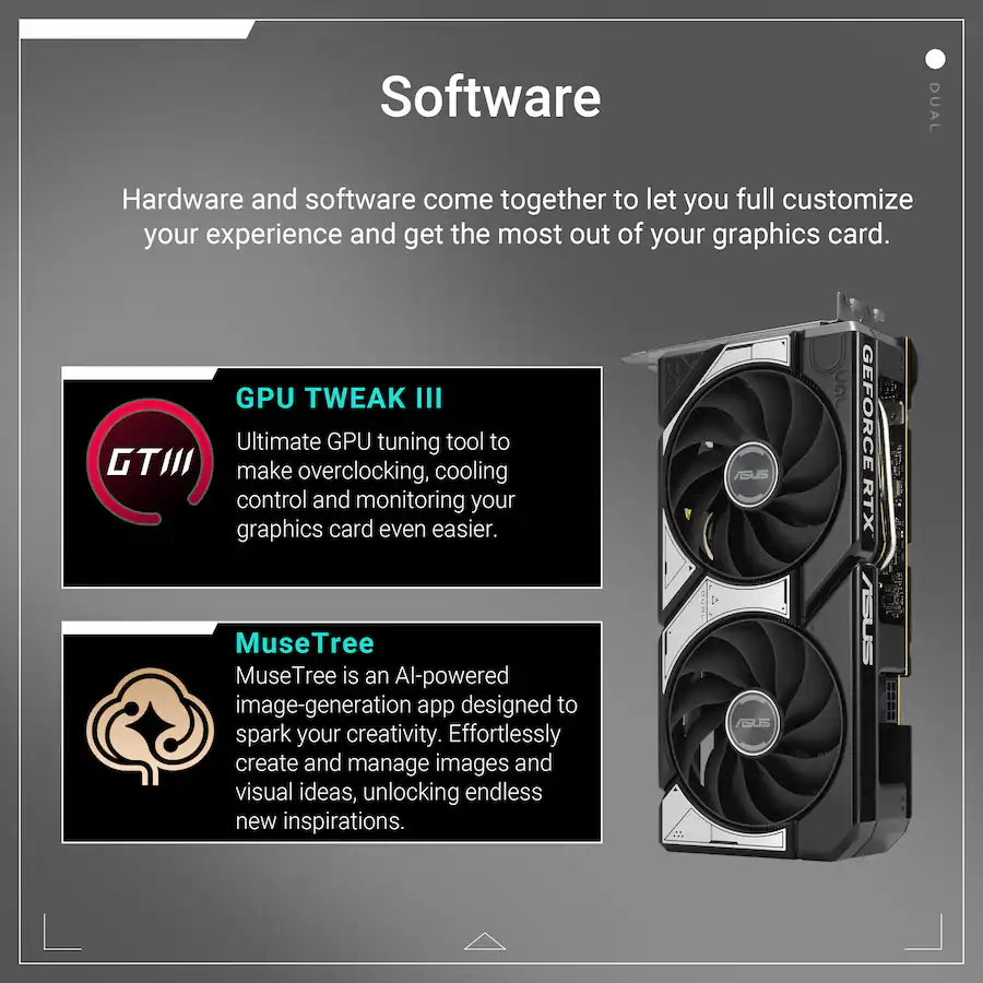 Software
Hardware and software come together to let you fully customize your experience and get the most out of your graphics card.
GPU TWEAK III
Ultimate GPU tuning tool to make overclocking, cooling control and monitoring your graphics card even easier.
MuseTree
MuseTree is an AI-powered image-generation app designed to spark your creativity. Effortlessly create and manage images and visual ideas, unlocking endless new inspirations.
