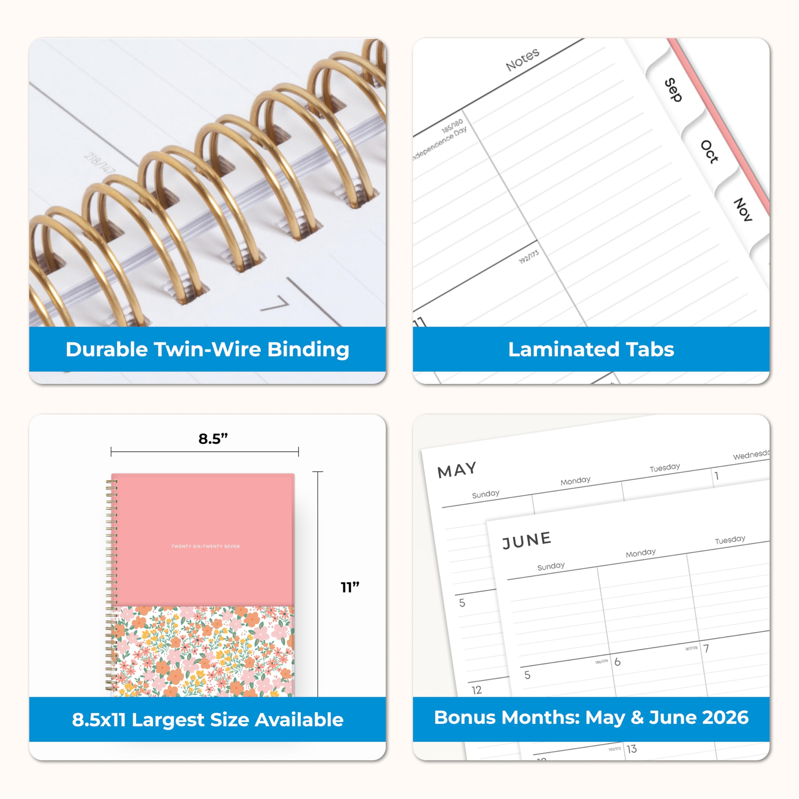218/147  
185/180 Day independence  
Notes 792/173  
Sep Oct Nov  
Durable Twin-Wire Binding  
Laminated Tabs  
8.5"  
MAY Sunday Monday Tuesday Wednesday  
TWENTY SIX-TWENTY SEVEN  
11"  
JUNE Sunday Monday Tuesday  
36/59 6  
ROOR 7  
8.5x11 Largest Size Available  
Bonus Months: May & June 2026