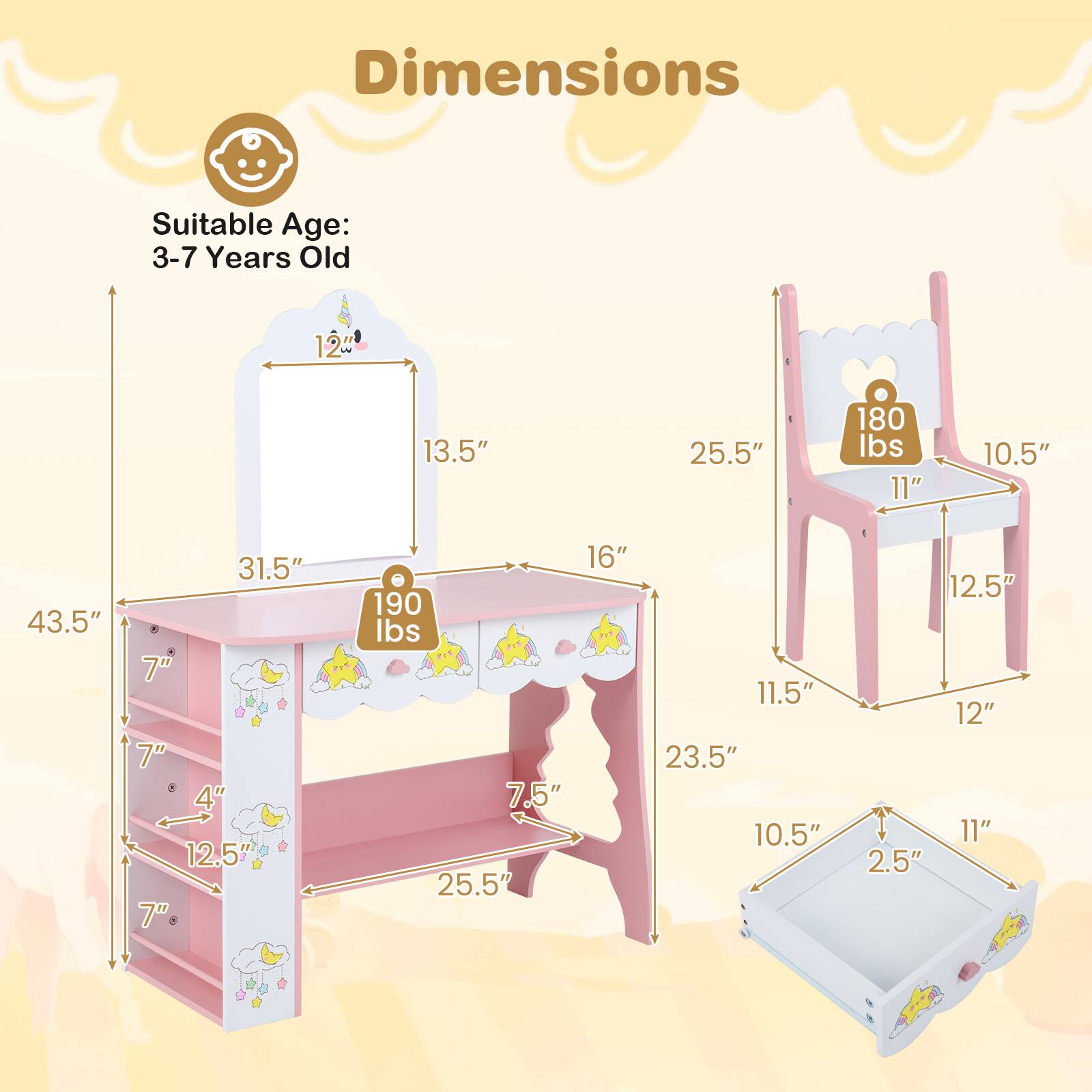 Dimensions  
Suitable Age: 3-7 Years Old  
12" x 13.5" x 25.5"  
180 lbs  
11" x 10.5" x 43.5" x 31.5" x 7" x 7" x 4" x 12.5"  
7" x 16"  
190 lbs  
7.5" x 25.5" x 11.5" x 23.5" x 10.5" x 12.5" x 12" x 11" x 2.5"