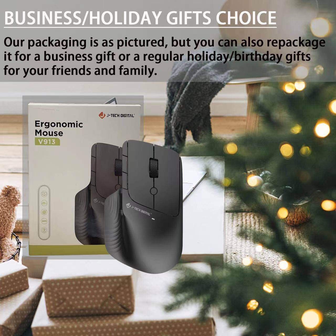 **BUSINESS/HOLIDAY GIFTS CHOICE**

Our packaging is as pictured, but you can also repackage it for a business gift or a regular holiday/birthday gifts for your friends and family.

**Ergonomic Mouse V913**

J-TECH DIGITAL