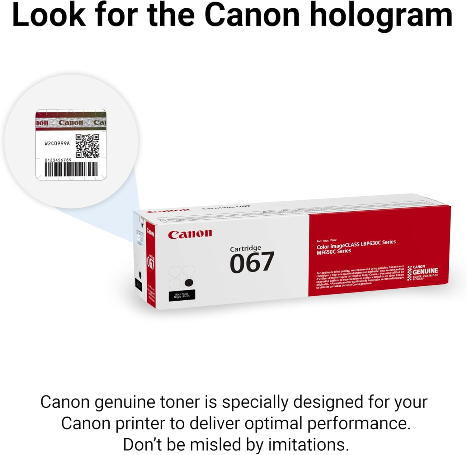 Look for the Canon hologram non Canon Ca W2C0999A 0123456789 .. Cartridge LeRon F Canon Cartridge Tao 067 tu - tare LBP630C Series Color imageCLASS MF650C Series - Baro - CANON - - -n - - GENUINE to - - ae - - Case I - -othing_toe - - TARI Cn   - O -t  ih - - I -  de -  - 2 nino Canon genuine toner is specially designed for your Canon printer to deliver optimal performance. Don't be misled by imitations.