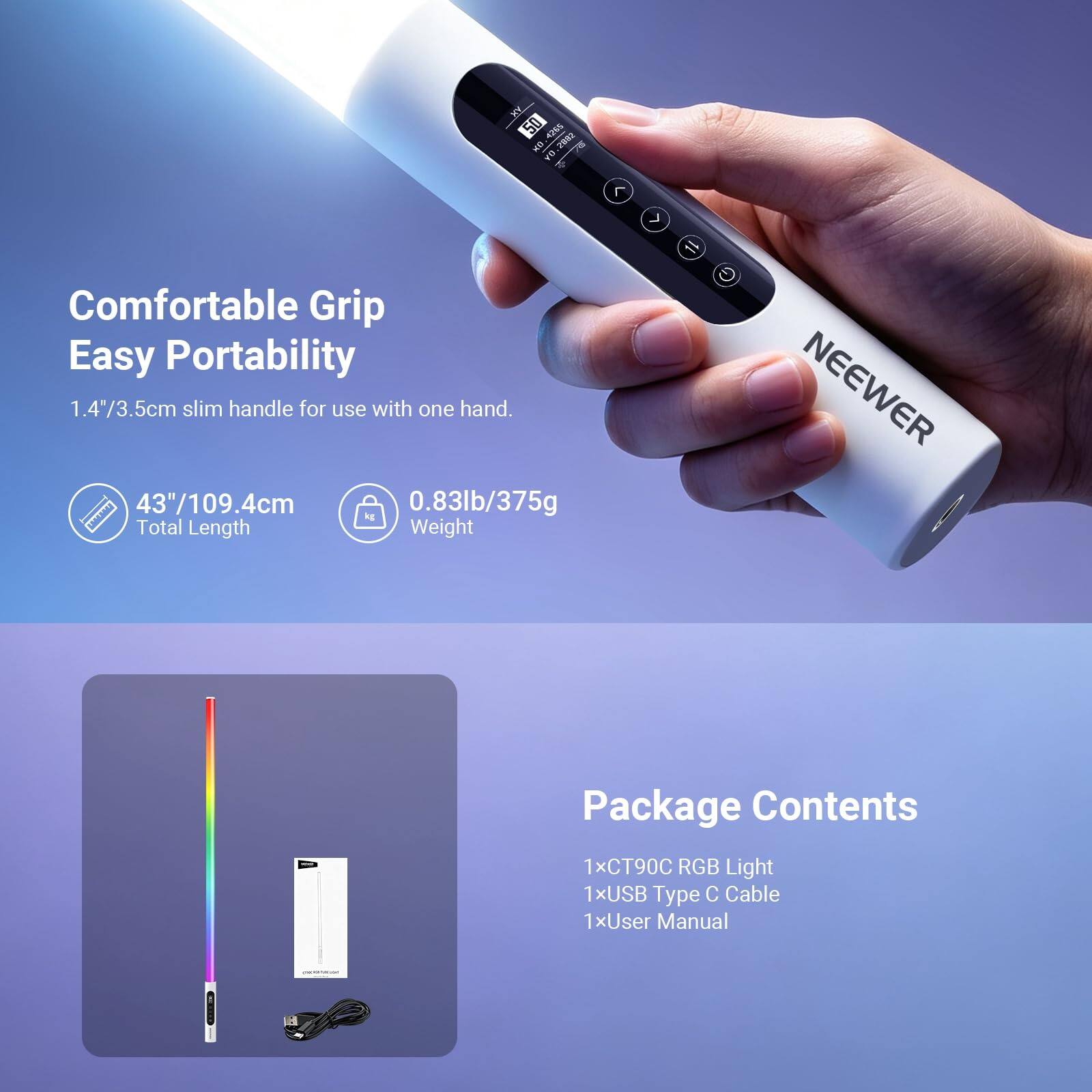 AN 50 4265 OF 2082 DA

Comfortable Grip Easy Portability
1.4"/3.5cm slim handle for use with one hand.
43"/109.4cm Total Length
0.83lb/375g Weight

NEEWER

Package Contents
1xCT90C RGB Light
1xUSB Type C Cable
1xUser Manual