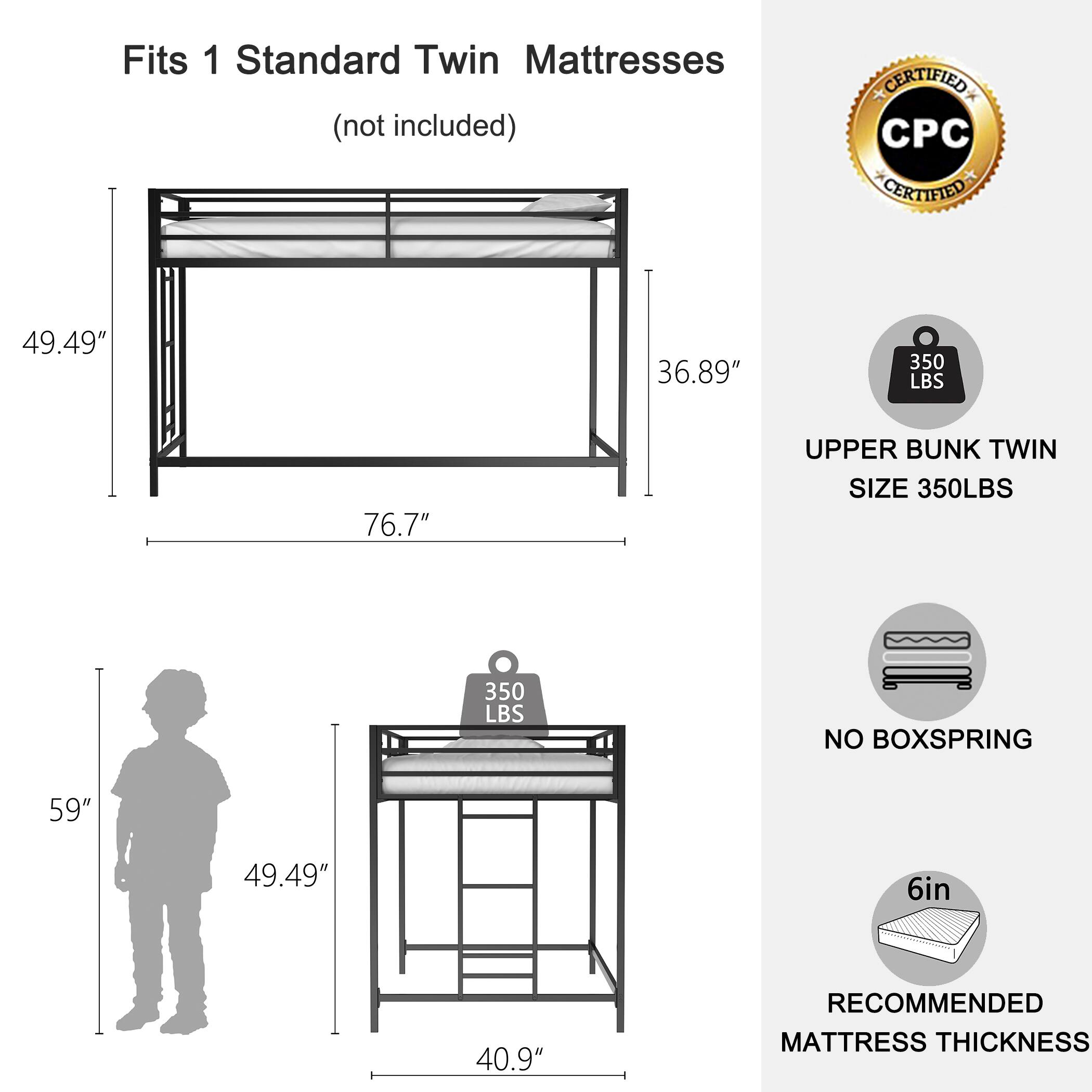 Fits 1 Standard Twin Mattresses (not included)

- 49.49" (height)
- 36.89" (width)
- 76.7" (length)

- 59" (height with ladder)
- 49.49" (width with ladder)
- 40.9" (ladder width)

- 350 LBS (weight capacity)
- 350 LBS (upper bunk twin size)
- NO BOXSPRING
- 6in (recommended mattress thickness)

CERTIFIED CPC