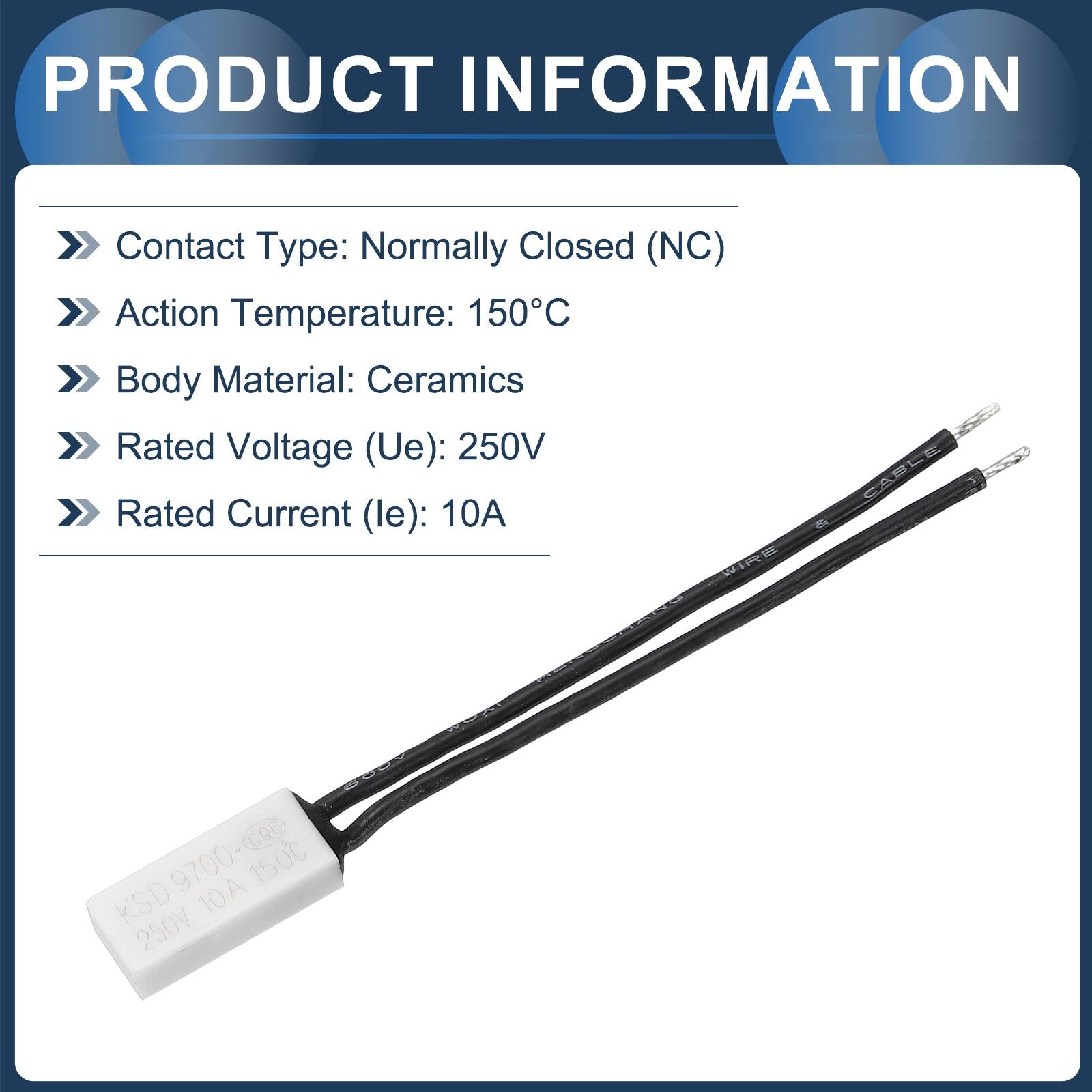 PRODUCT INFORMATION

- Contact Type: Normally Closed (NC)
- Action Temperature: 150°C
- Body Material: Ceramics
- Rated Voltage (Ue): 250V
- Rated Current (le): 10A

RE CABLE 9700-CQc 10A 150°C KSD 250V10A 250V