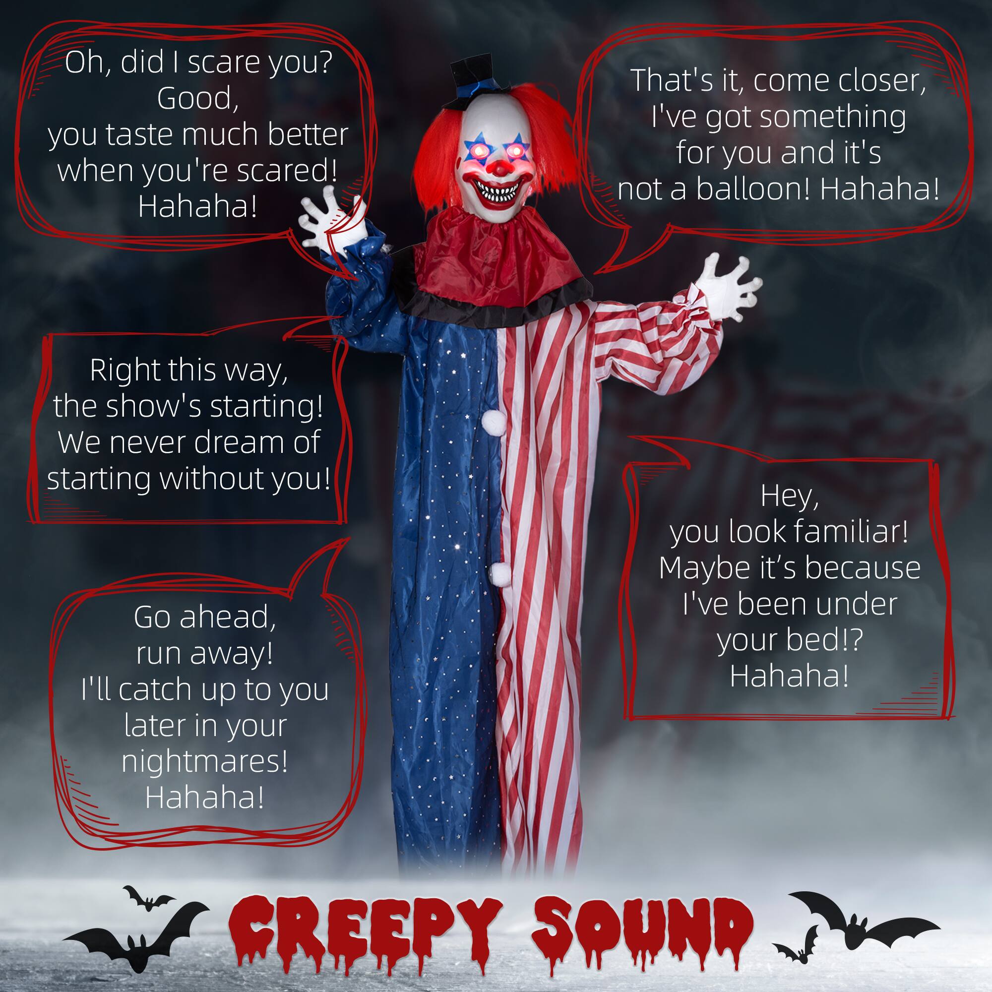 Oh, did I scare you?  
Good, you taste much better when you're scared!  
Hahaha!  

That's it, come closer, I've got something for you and it's not a balloon!  
Hahaha!  

Right this way, the show's starting!  
We never dream of starting without you!  

Hey, you look familiar!  
Maybe it's because I've been under your bed!?  
Hahaha!  

Go ahead, run away!  
I'll catch up to you later in your nightmares!  
Hahaha!  

CREEPY SOUND