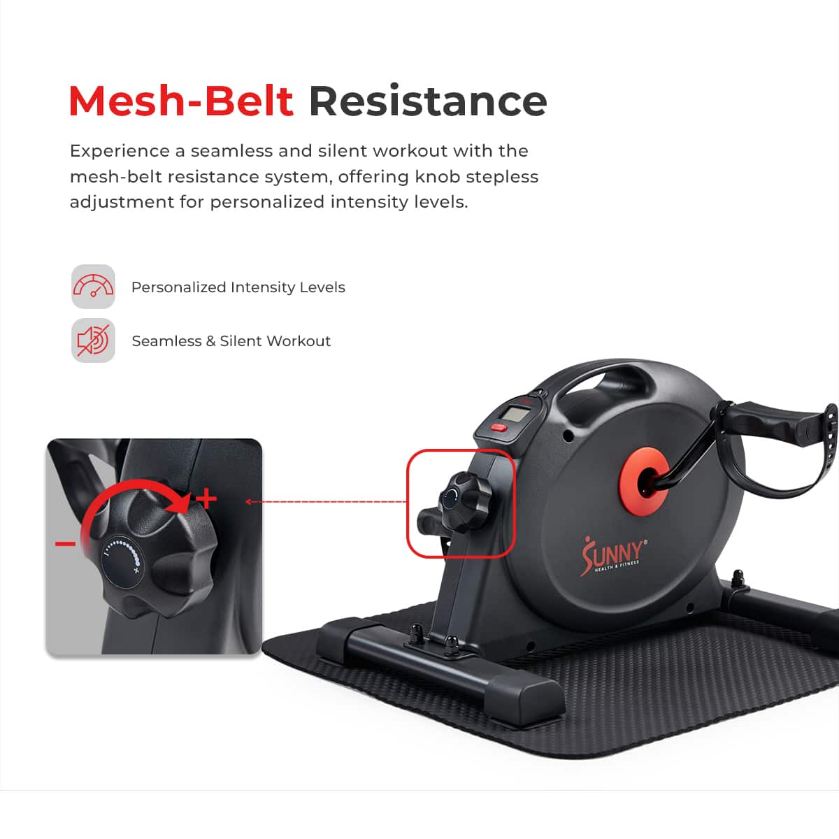 Mesh-Belt Resistance
Experience a seamless and silent workout with the mesh-belt resistance system, offering knob stepless adjustment for personalized intensity levels.
Personalized Intensity Levels
Seamless & Silent Workout
SUNNY MNI. Co