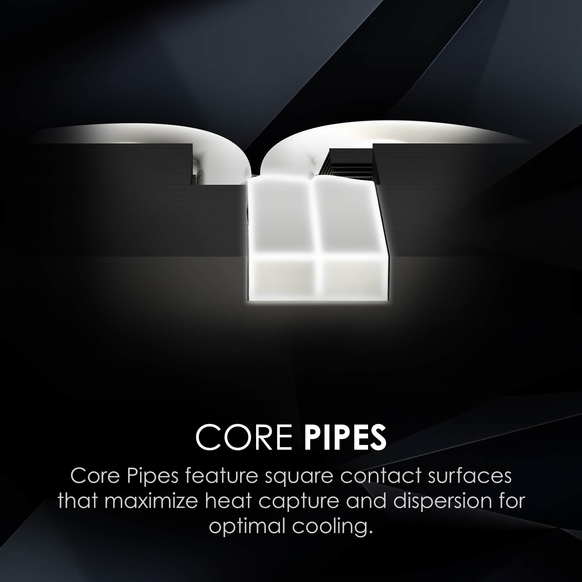 CORE PIPES
Core Pipes feature square contact surfaces that maximize heat capture and dispersion for optimal cooling.