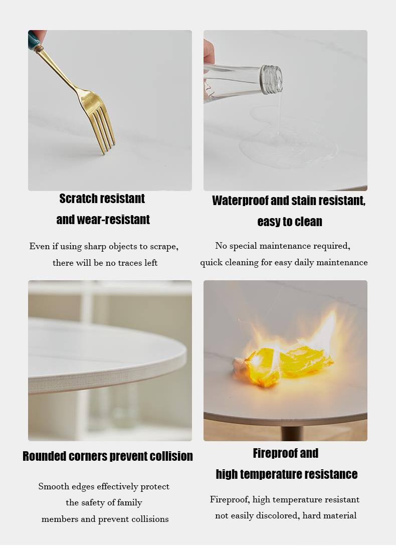 - Scratch resistant and wear-resistant
  - Even if using sharp objects to scrape, there will be no traces left

- Waterproof and stain resistant, easy to clean
  - No special maintenance required, quick cleaning for easy daily maintenance

- Rounded corners prevent collision
  - Smooth edges effectively protect the safety of family members and prevent collisions

- Fireproof and high temperature resistance
  - Fireproof, high temperature resistant, not easily discolored, hard material