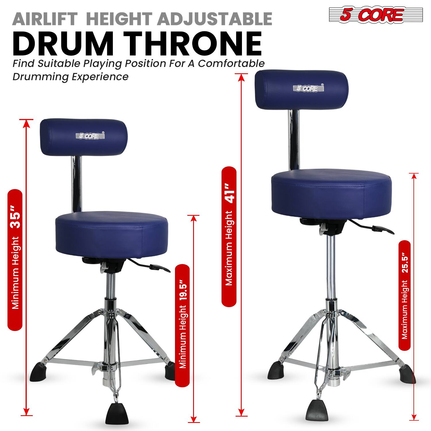 Airlift Height Adjustable Drum Throne  
Find Suitable Playing Position For A Comfortable Drumming Experience  

5 CORE  

CORE 5:  
Minimum Height 19.5"  
Maximum Height 25.5"  

CORE 8:  
Minimum Height 35"  
Maximum Height 41"