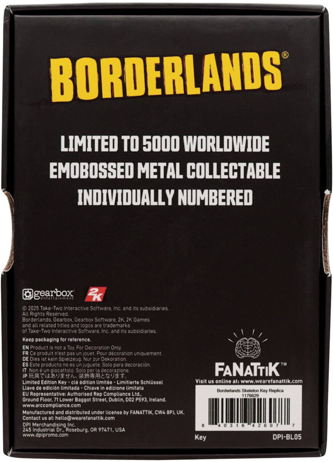 BORDERLANDS  
LIMITED TO 5000 WORLDWIDE  
EMOBOSSED METAL COLLECTABLE  
INDIVIDUALLY NUMBERED  

gearbox 2K entertainment  
© 2025 Take-Two Interactive Software, Inc. and its subsidiaries. All Rights Reserved.  
Borderlands, Gearbox, Gearbox Software, 2K, 2K Games and all related titles and logos are trademarks of Take-Two Interactive Software Inc. and its subsidiaries.  
Keep packaging for reference.  

EN Product is not a Toy For Decoration Only.  
FR Ce produit n'est pas un jouet Pour décoration uniquement.  
DE Dies ist kein Spielzeug. Nur zur Dekoration.  
ES Este producto no es un juguete Solo para decoración.  
IT Non è un giocattolo Solo per la decorazione.  
JP Limited Edition Key - clé d'édition limitée - Limitierte Schlüssel - Llave de edición limitada - Chiave in edizione limitata  

EU Representative: Authorised Rep Compliance Ltd., Ground Floor, 71 Lower Baggot Street, Dublin, D02 P593, Ireland. www.arccompliance.com  
Manufactured