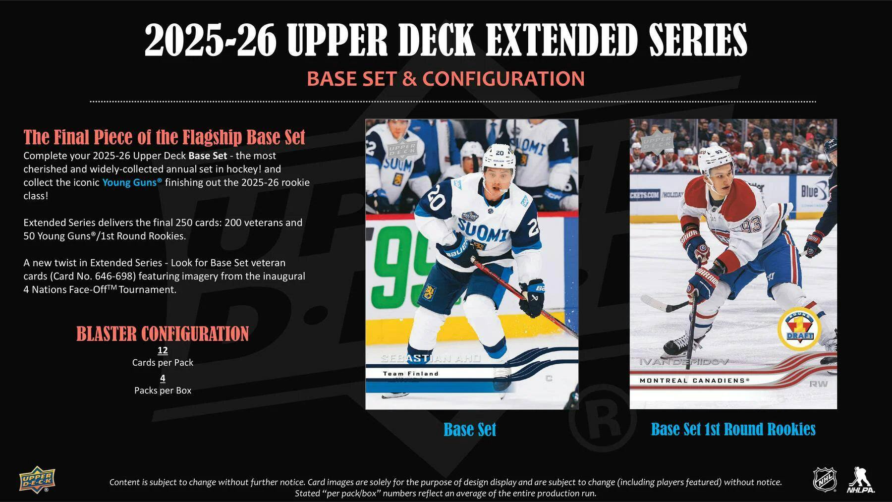 2025-26 UPPER DECK EXTENDED SERIES  
BASE SET & CONFIGURATION  

The Final Piece of the Flagship Base Set  
Complete your 2025-26 Upper Deck Base Set, the most cherished and widely-collected annual set in hockey! and collect the iconic Young Guns finishing out the 2025-26 rookie class!  
Extended Series delivers the final 250 cards: 200 veterans and 50 Young Guns /1st Round Rookies.  
A new twist in Extended Series: Look for Base Set veteran cards (Card No. 646-698) featuring imagery from the inaugural 4 Nations Face-Off™ Tournament.  

BLASTER CONFIGURATION  
12 Cards per Pack  
4 Packs per Box  

Base Set  
Team Finland  
Base Set 1st Round Rookies  

Content is subject to change without further notice. Card images are solely for the purpose of design display and are subject to change (including players featured) without notice.