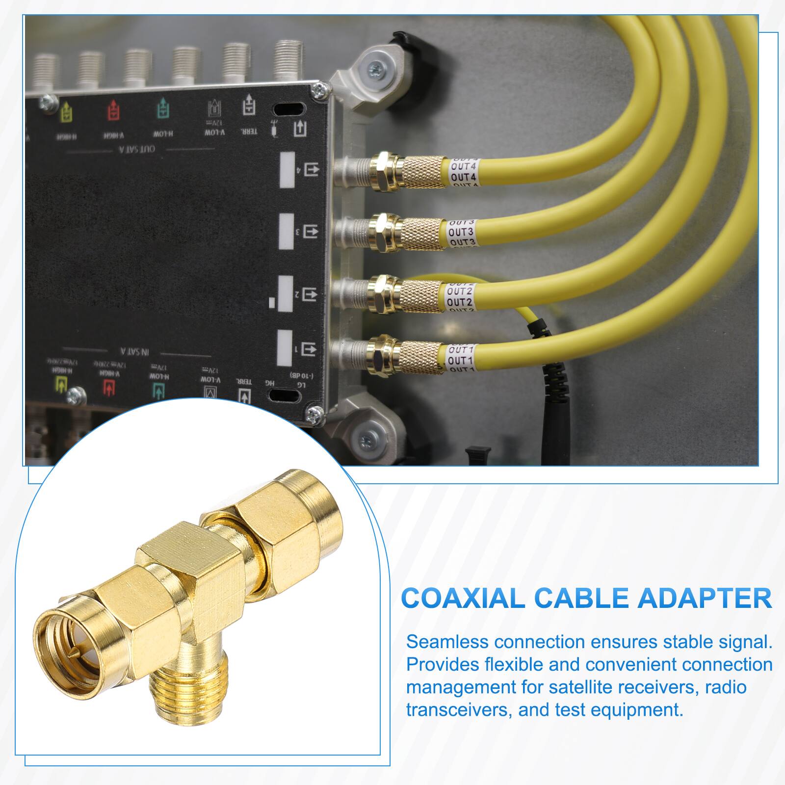 MOTH SAT OUT  
EMI MOTA  
TERR.  
OUT4 OUT4 OUT  
J E  
0013 OUT3 OUT3  
2 E  
OUT2 OUT2 OUT?  
SAT N  ENI NOWH H-LOW  
FAT V-LOW I  
TEAR.  
we  
E (-10 69) re  
OUT1 OUT1 OUT  
COAXIAL CABLE ADAPTER  
Seamless connection ensures stable signal. Provides flexible and convenient connection management for satellite receivers, radio transceivers, and test equipment.