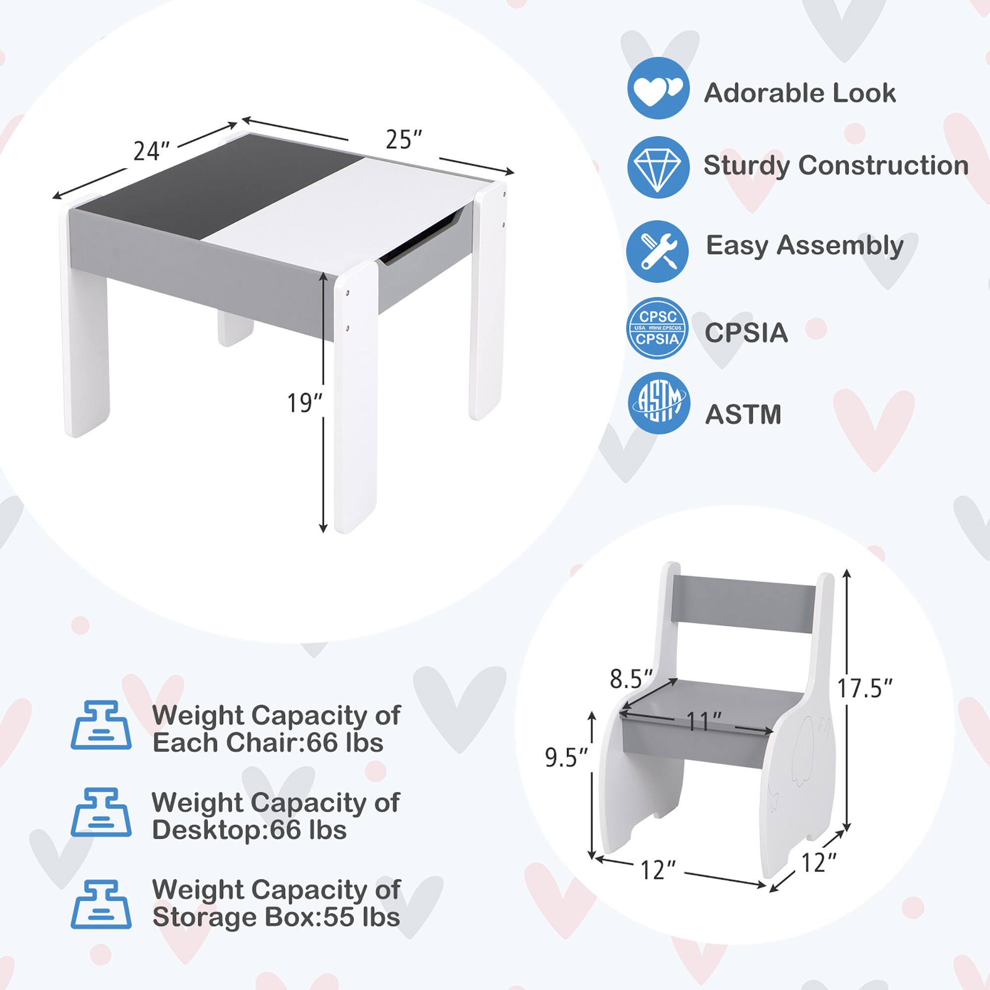 Adorable Look  
Sturdy Construction  
Easy Assembly  
CPSC CPSIA  
ASTM  

Weight Capacity of Each Chair: 66 lbs  
Weight Capacity of Desktop: 66 lbs  
Weight Capacity of Storage Box: 55 lbs  

Dimensions:  
- Table: 24" x 25" x 19"  
- Chair: 8.5" x 11" x 9.5" x 12" x 17.5"