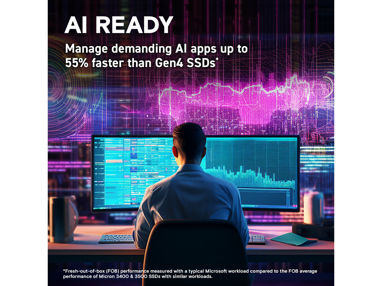 AI READY

Manage demanding AI apps up to 55% faster than Gen4 SSDs*

*Fresh-out-of-box (FOB) performance measured with a typical Microsoft workload compared to the FOB average performance of Micron 3400 & 3500 SSDs with similar workloads.