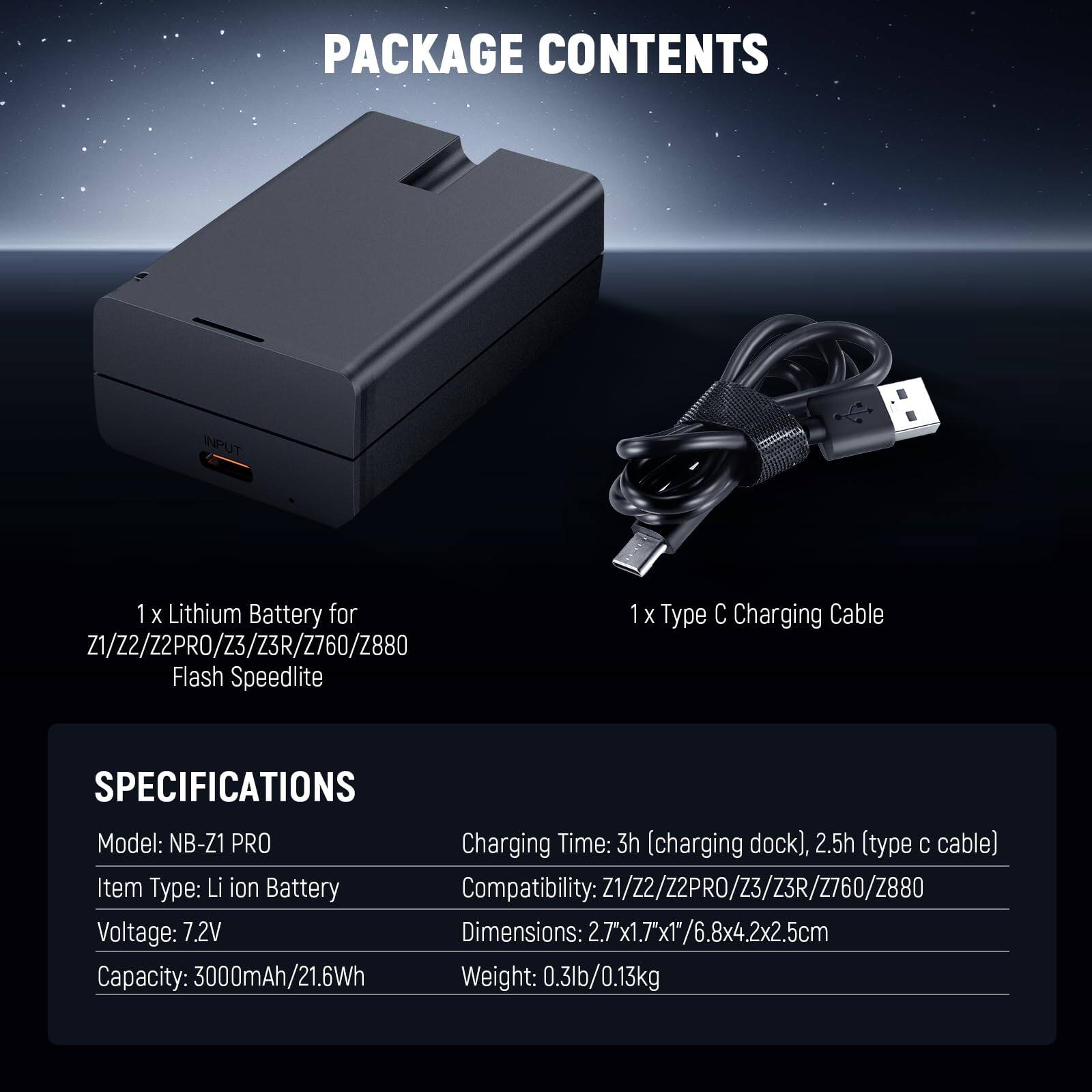 PACKAGE CONTENTS

1 x Lithium Battery for Z1/Z2/Z2PRO/Z3/Z3R/Z760/Z880 Flash Speedlite  
1 x Type C Charging Cable  

SPECIFICATIONS  
Model: NB-Z1 PRO  
Item Type: Li ion Battery  
Voltage: 7.2V  
Capacity: 3000mAh/21.6Wh  
Charging Time: 3h (charging dock), 2.5h (type C cable)  
Compatibility: Z1/Z2/Z2PRO/Z3/Z3R/Z760/Z880  
Dimensions: 2.7"x1.7"x1"/6.8x4.2x2.5cm  
Weight: 0.3lb/0.13kg