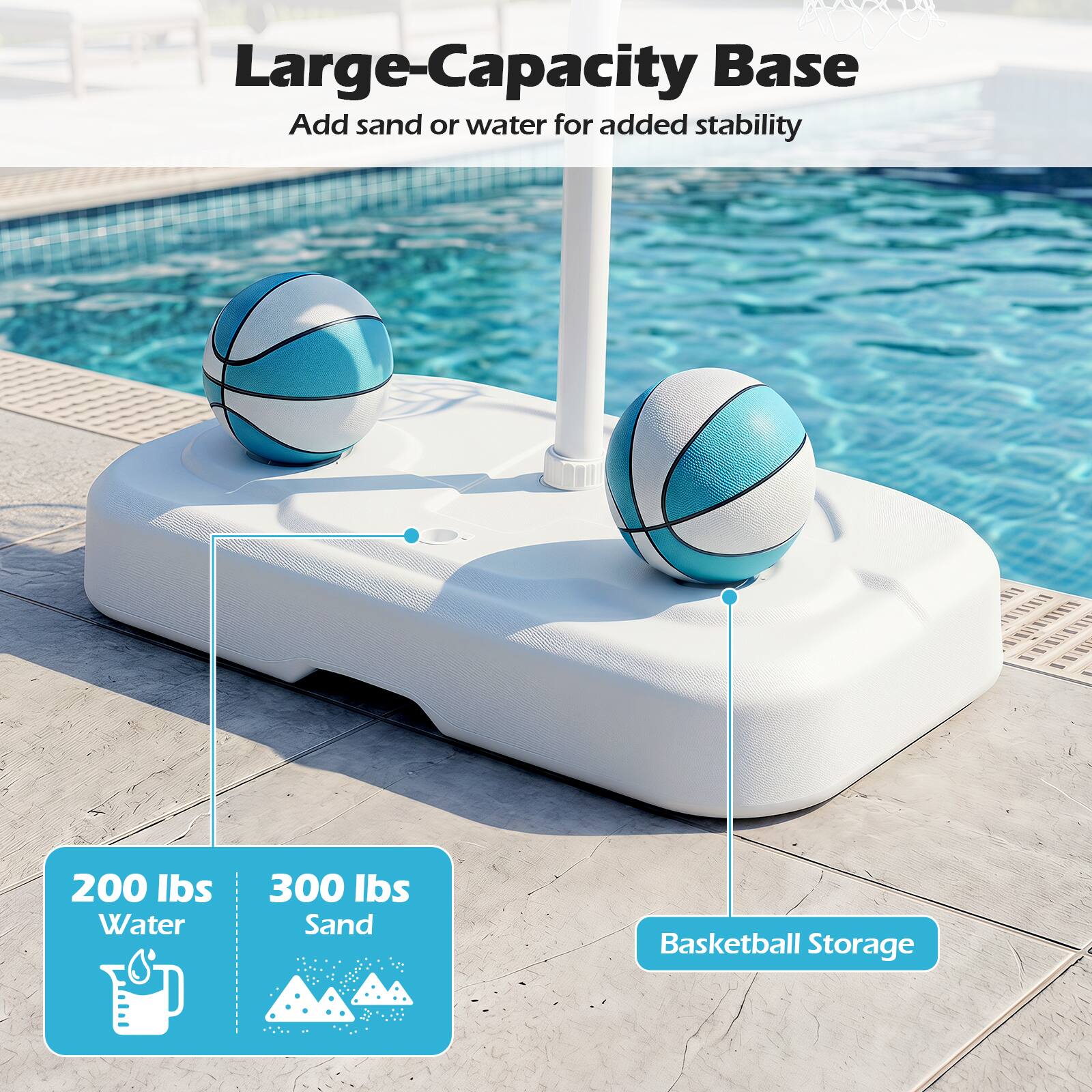 Large-Capacity Base  
Add sand or water for added stability  

200 lbs Water  
300 lbs Sand  
Basketball Storage