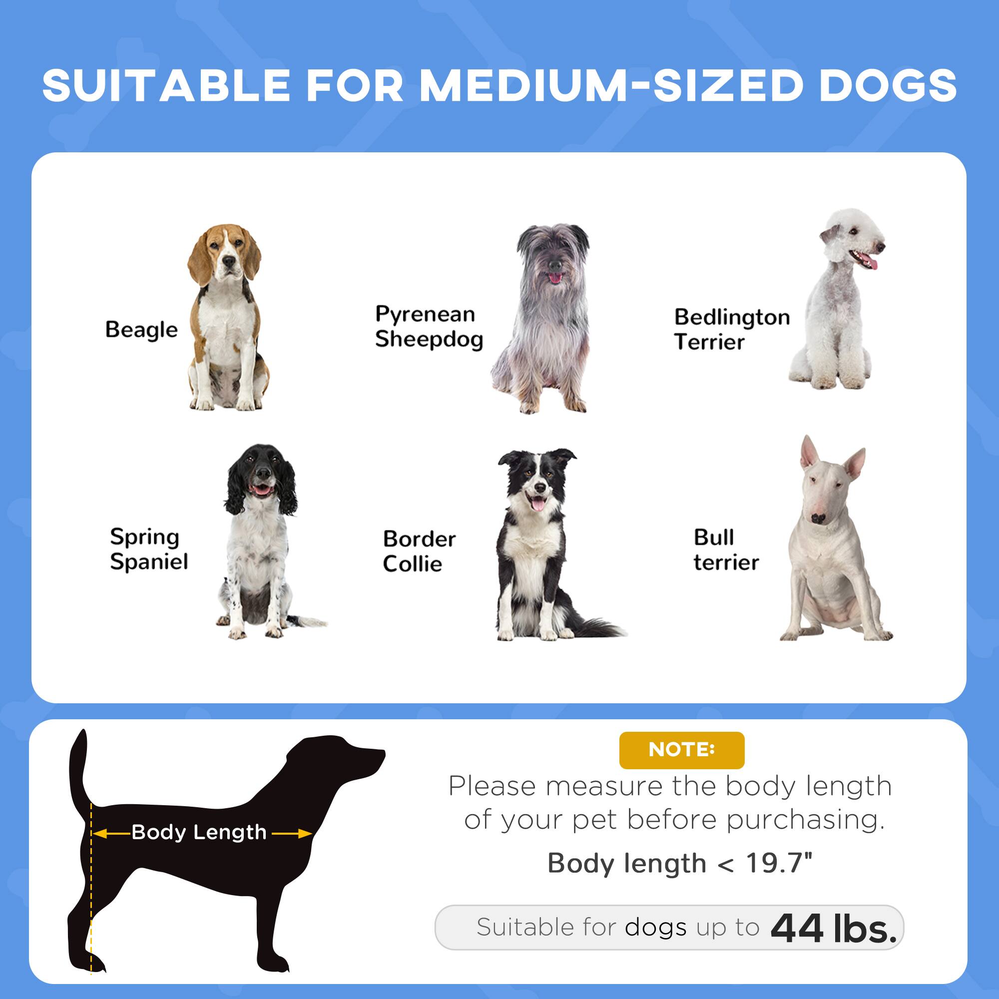 SUITABLE FOR MEDIUM-SIZED DOGS

- Beagle
- Pyrenean Sheepdog
- Bedlington Terrier
- Spring Spaniel
- Border Collie
- Bull Terrier

NOTE: Please measure the body length of your pet before purchasing. Body length < 19.7" Suitable for dogs up to 44 lbs.
