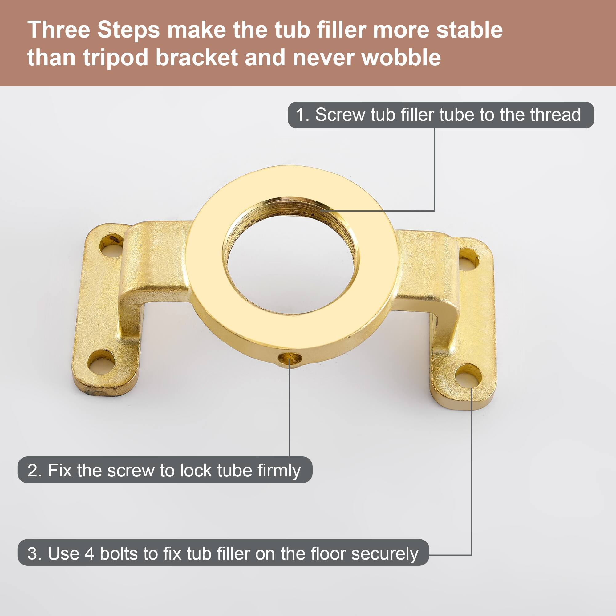 Three Steps make the tub filler more stable than tripod bracket and never wobble

1. Screw tub filler tube to the thread
2. Fix the screw to lock tube firmly
3. Use 4 bolts to fix tub filler on the floor securely