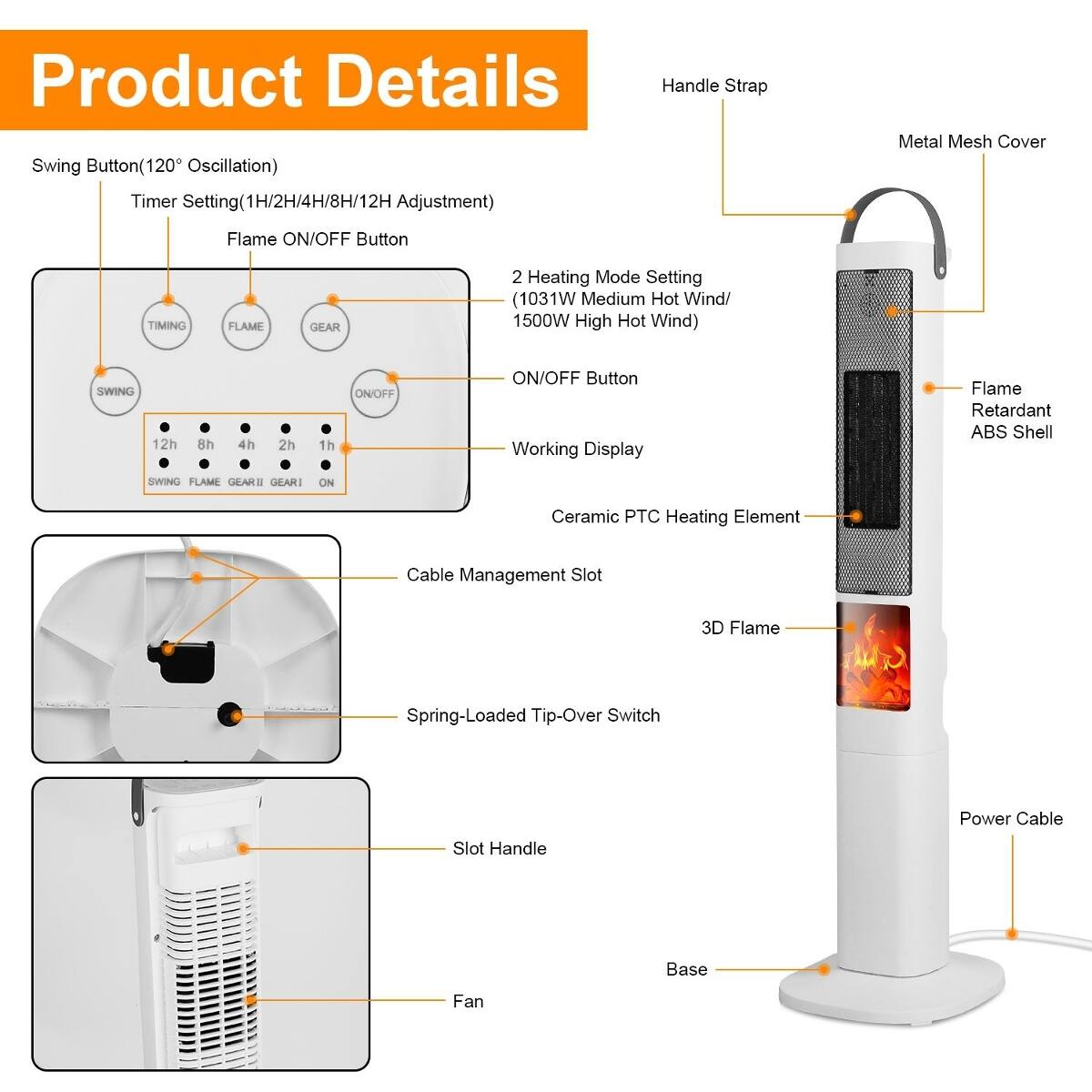 Product Details

- Swing Button (120° Oscillation)
- Timer Setting (1H/2H/4H/8H/12H Adjustment)
- Flame ON/OFF Button
- 2 Heating Mode Setting (1031W Medium Hot Wind/ 1500W High Hot Wind)
- ON/OFF Button
- Working Display
- Flame Retardant ABS Shell
- Ceramic PTC Heating Element
- Cable Management Slot
- 3D Flame
- Spring-Loaded Tip-Over Switch
- Power Cable
- Slot Handle
- Base
- Fan

- Handle Strap
- Metal Mesh Cover