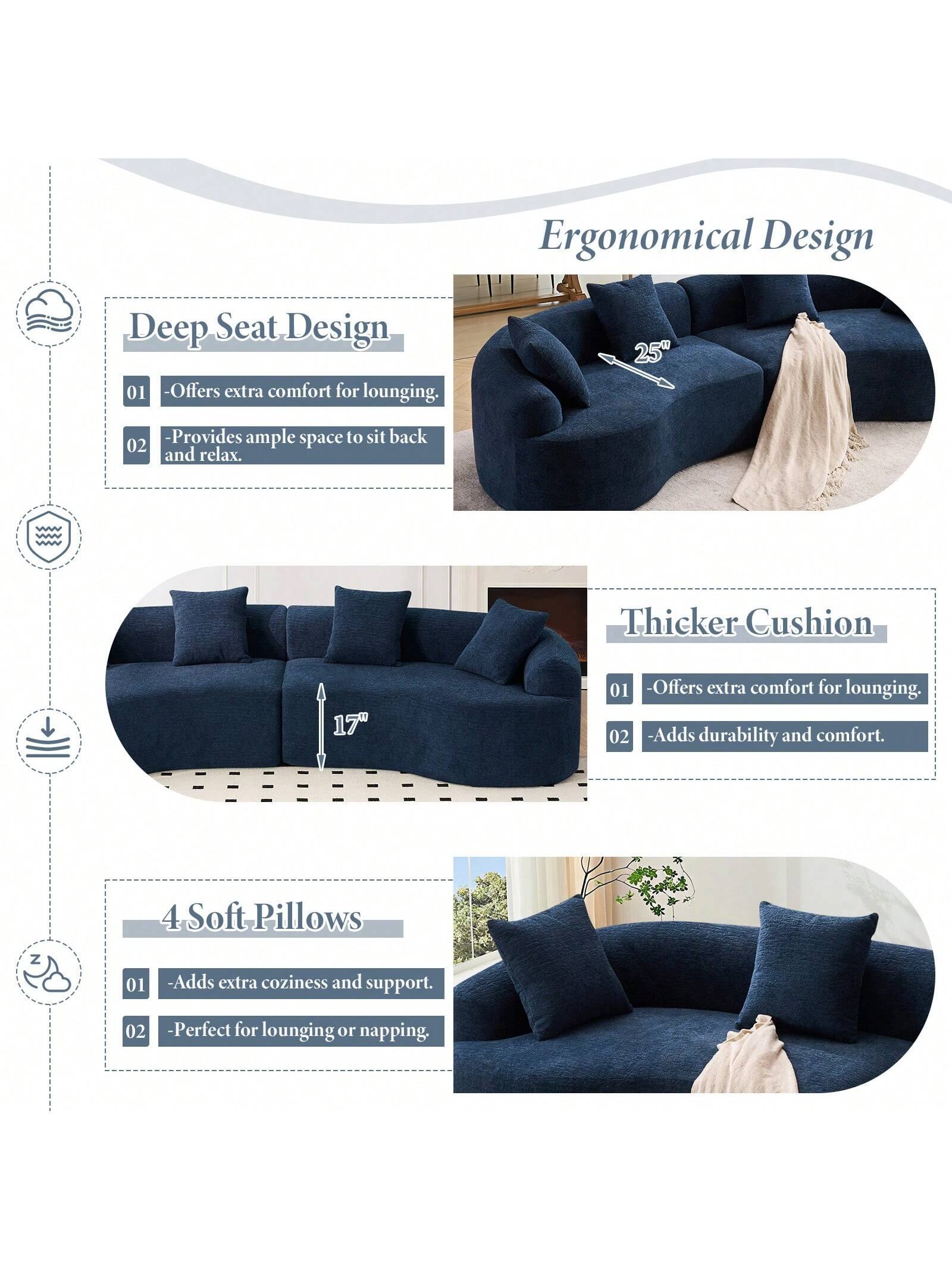 Ergonomical Design

Deep Seat Design
- Offers extra comfort for lounging.
- Provides ample space to sit back and relax.

Thicker Cushion
- Offers extra comfort for lounging.
- Adds durability and comfort.

4 Soft Pillows
- Adds extra coziness and support.
- Perfect for lounging or napping.