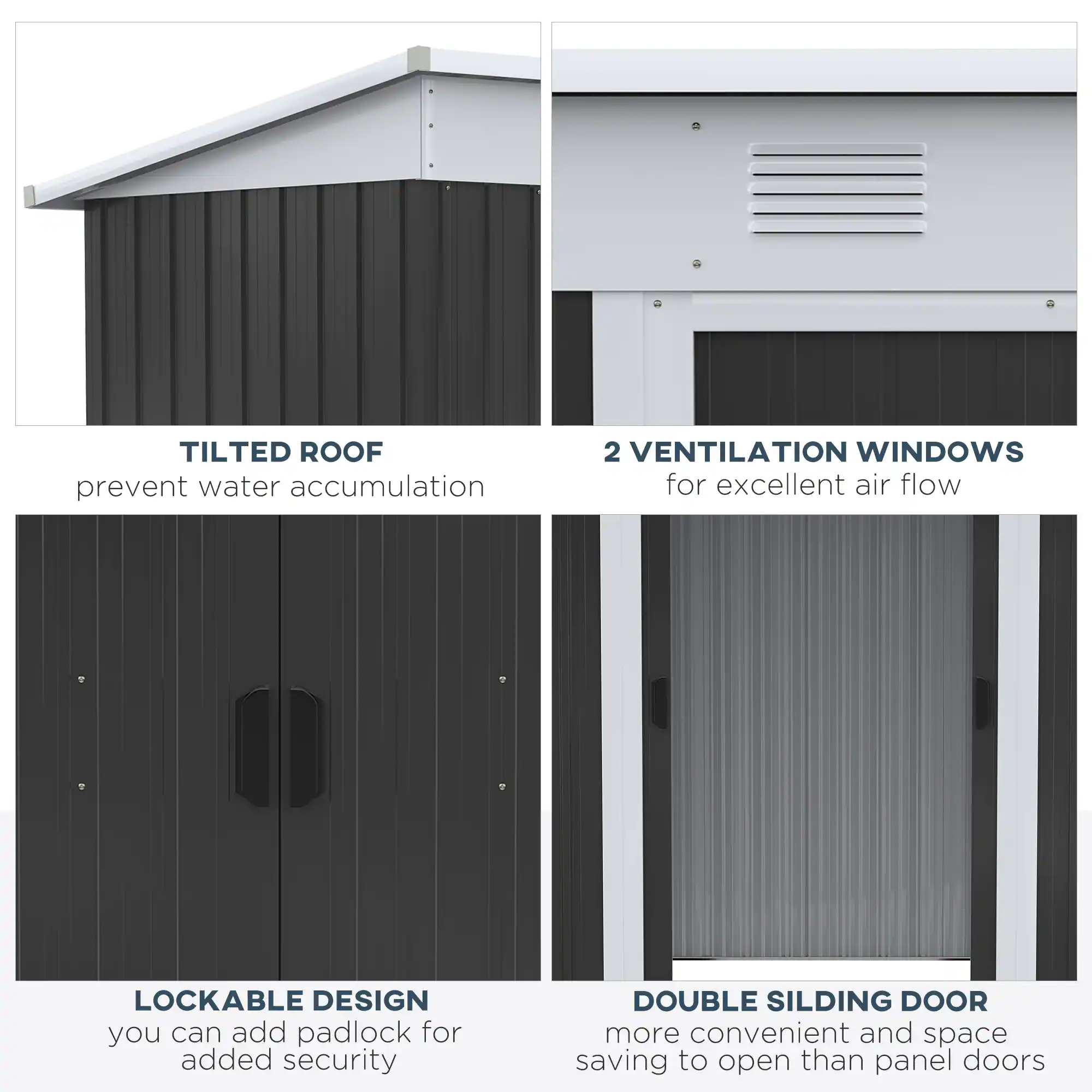 TILTED ROOF prevent water accumulation
2 VENTILATION WINDOWS for excellent air flow
LOCKABLE DESIGN you can add padlock for added security
DOUBLE SILDING DOOR more convenient and space saving to open than panel doors